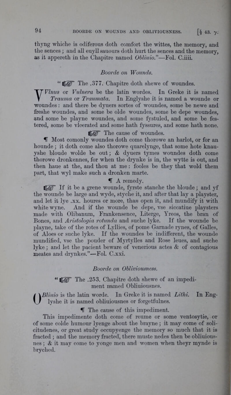 BOORDE ON WOUNDS AND OBLIVIOUSNESS. [§ 43. y. thyng whiche is odiferous doth comfort the wittes, the memory, and the sences; and all euyll sauours doth hurt the sences and the memory, as it appereth in the Chapitre named Obliuio.”—Fol. C.iiii. Boorde on Wounds. “ The .377. Chapitre doth shewe of woundes. VVlnus or Vulnera he the latin wordes. In Greke it is named Trauma or Traumata. In Englyshe it is named a wounde or woundes: and there be dyuers sortes of woundes, some he newe and freshe woundes, and some he olde woundes, some be depe woundes, and some he playne woundes, and some fystuled, and some he fes- tered, some be vloerated and some hath fyssures, and some hath none. I§2!F The cause of woundes. IT Most comonly woundes doth come thorowe an harlot, or for an hounde; it doth come also thorowe quarelynge, that some hote knau- yshe bloude wolde he out; & dyuers tymes woundes doth come thorowe dronkennes, for when the drynke is in, the wytte is out, and then haue at the, and thou at me: fooles he they that wold them part, that wyl make such a dronken marte. IT A remedy. I|§r If it he a grene wounde, fyrste stanche the bloude; and yf the wounde he large and wyde, styche it, and after that lay a playster, and let it lye .xx. houres or more, thaw open it, and mundify it with white wyne. And if the wounde he depe, vse siccatiue playsters made with Olihanum, Frankensence, Literge, Yreos, the bran of Bones, and Aristologia rotund,a and suche lyke. If the wounde he playne, take of the rotes of Lyllies, of pome Gamade rynes, of Galles, of Aloes or suche lyke. If the woundes he indifferent, the wounde mundified, vse the pouder of Myrtylles and Bose leues, and suche lyke; and let the pacient beware of venerious actes & of contagious meates and drynkes.”—Fol. C.xxi. Boorde on Obliviousness. “ if^T The .253. Chapitre doth shewe of an impedi- ment named Obliuiousnes. OBliuio is the latin worde. In Greke it is named Lithi. In Eng- lyshe it is named obliuiousnes or forgetfulnes. IT The cause of this impediment. This impedimente doth come of reume or some ventosytie, or of some colde humour lyenge about the brayne ; it may come of soli- citudenes, or great study occupyenge the memory so much that it is fracted ; and the memory fracted, there muste nedes then he obliuious- nes ; & it may come to yonge men and women when theyr mynde is bryclied.