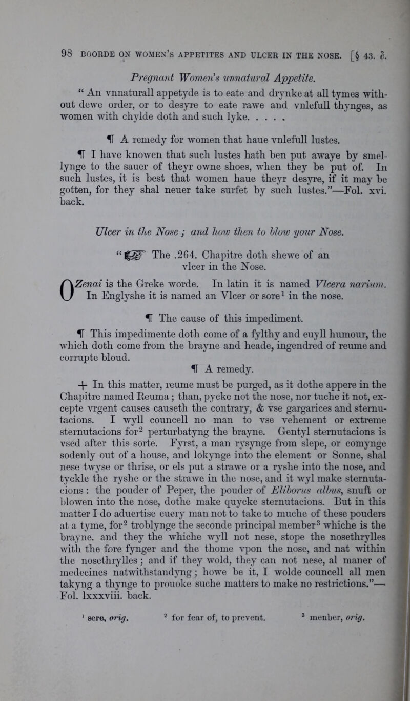 Pregnant Women's unnatural Appetite. “ An vnnaturall appetyde is to eate and drynke at all tymes with- out dewe order, or to desyre to eate rawe and vnlefull thynges, as women with chylde doth and such lyke IF A remedy for women that haue vnlefull lustes. IF I have knowen that such lustes hath ben put awaye by smel- lynge to the sauer of theyr owne shoes, when they be put of. In such lustes, it is best that women haue theyr desyre, if it may be gotten, for they shal neuer take surfet by such lustes.”—Fol. xvi. back. Ulcer in the Nose ; and how then to blow your Nose. “ lUr The .264. Chapitre doth shewe of an vlcer in the Nose. OZenai is the Greke worde. In latin it is named Vlcer a natrium. In Englyshe it is named an Ylcer or sore1 in the nose. IF The cause of this impediment. IF This impedimente doth come of a fylthy and euyll humour, the which doth come from the brayne and heade, ingendred of reuine and corrupte bloud. IF A remedy. In this matter, reume must be purged, as it dothe appere in the Chapitre named Eeuma; than, pycke not the nose, nor tuche it not, ex- cepte vrgent causes causeth the contrary, & vse gargarices and sternu- tacions. I wyll councell no man to vse vehement or extreme sternutacions for2 perturbatyng the brayne. Gentyl sternutacions is vsed after this sorte. Fyrst, a man rysynge from slepe, or comynge sodenly out of a house, and lokynge into the element or Sonne, shal nese twyse or thrise, or els put a strawe or a ryshe into the nose, and tyckle the ryshe or the strawe in the nose, and it wyl make sternuta- cions : the pouder of Peper, the pouder of Eliborus albus, snuft or blowen into the nose, dothe make quycke sternutacions. But in this matter I do aduertise euery man not to take to muche of these pouders at a tyme, for2 troblynge the seconde principal member3 whiche is the brayne. and they the whiche wyll not nese, stope the nosethrylles with the fore fynger and the thome vpon the nose, and nat within the nosethrylles; and if they wold, they can not nese, al maner of medecines natwithstaiulyng; howe be it, I wolde councell all men takyng a thynge to prouoke suche matters to make no restrictions.”— Fol. lxxxviii. back. sere, orig. 2 for fear of, to prevent. 3 menber, orig.