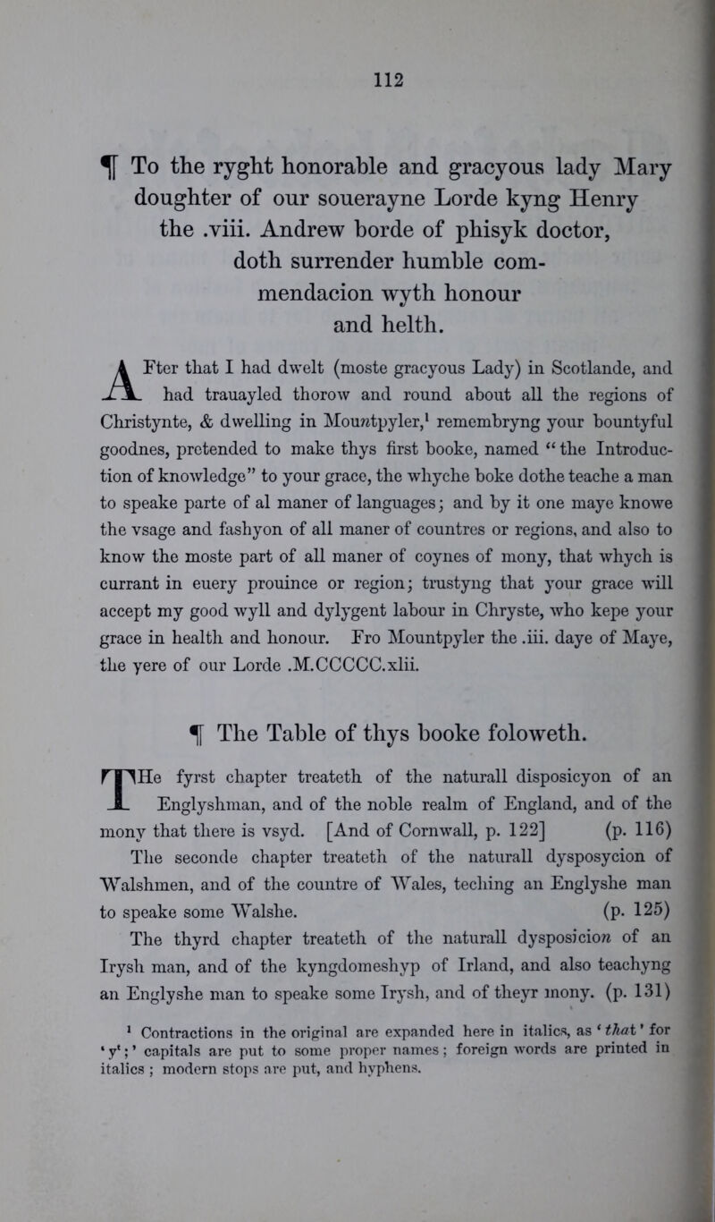 % To the ryght honorable and gracyous lady Mary doughter of our souerayne Lorde kyng Henry the .viii. Andrew horde of phisyk doctor, doth surrender humble com- mendacion wyth honour and helth. AFter that I had dwelt (moste gracyous Lady) in Scotlande, and had trauayled thorow and round about all the regions of Christynte, & dwelling in Mouratpyler,1 remembryng your hountyful goodnes, pretended to make thys first booke, named “ the Introduc- tion of knowledge” to your grace, the whyche boke dothe teache a man to speake parte of al maner of languages; and by it one maye knowe the vsage and fashyon of all maner of countres or regions, and also to know the moste part of all maner of coynes of mony, that whych is currant in euery prouince or region; trustyng that your grace will accept my good wyll and dylygent labour in Chryste, who kepe your grace in health and honour. Fro Mountpyler the .iii. daye of Maye, the yere of our Lorde .M.CCCCC.xlii. % The Table of thys booke foloweth. THe fyrst chapter treateth of the naturall disposicyon of an Englyshman, and of the noble realm of England, and of the mony that there is vsyd. [And of Cornwall, p. 122] (p. 116) The seconde chapter treateth of the naturall dysposycion of Walshmen, and of the countre of Wales, teching an Englyshe man to speake some Walshe. (p. 125) The thyrd chapter treateth of the naturall dysposiciow of an Irysh man, and of the kyngdomeshyp of Irland, and also teachyng an Englyshe man to speake some Irysh, and of theyr mony. (p. 131) 1 Contractions in the original are expanded here in italics, as ‘ that * for * y*; ’ capitals are put to some proper names; foreign words are printed in italics ; modern stops are put, and hyphens.