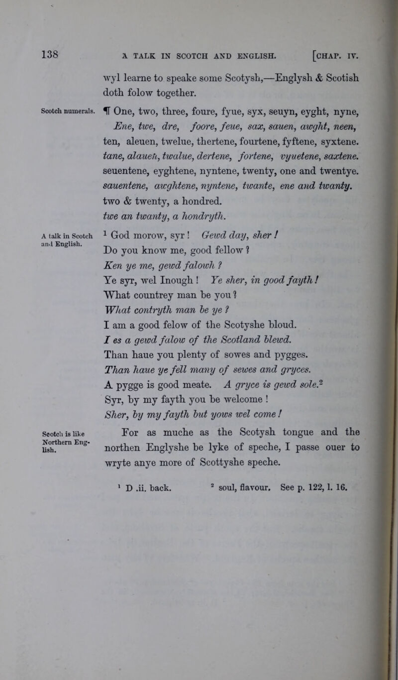 Scotch numerals. A talk in Scotch and English. Scotch is like Northern Eng- lish. wyl learne to speake some Scotysh,—Englysh & Scotish doth folow together. IT One, two, three, foure, fyue, syx, seuyn, eyght, nyne, Ene, twe, dre, foore, feue, sax, sauen, awght, neen, ten, alenen, twelue, thertene, fonrtene, fyftene, syxtene. tane, alaueti, twalue, dertene, fortene, vyuetene, saxtene. senentene, eyghtene, nyntene, twenty, one and twentye. sauentene, awghtene, nyntene, twante, ene and twanty. two & twenty, a hondred. twe an twanty, a hondryth. 1 God morow, syr! Gewd day, slier ! Do yon know me, good fellow ? Ken ye me, gewd falowh ? Ye syr, wel Inough ! Ye sher, in good fayth ! What countrey man he you 1 What conti'yth man be ye ? I am a good felow of the Scotyshe bloud. I es a gewd falow of the Scotland blewd. Than haue you plenty of sowes and pygges. Than haue ye fell many of sewes and gryces. A pygge is good meate. A gryce is gewd sole.2 Syr, by my fayth you be welcome ! Sher, by my fayth but yows wel come I For as muche as the Scotysh tongue and the northen Englyshe be lyke of speche, I passe ouer to wryte anye more of Scotty she speche.