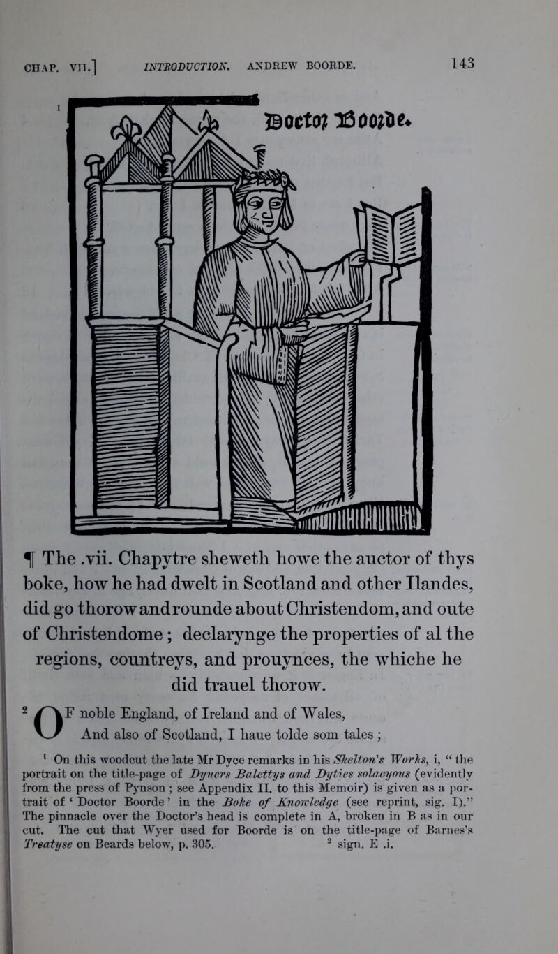 Bocto? T&oofte* The .vii. Chapytre slieweth howe the auctor of thys boke, how he had dwelt in Scotland and other Ilandes, did go thorowandrounde about Christendom, and oute of Christendome; declarynge the properties of al the regions, countreys, and prouynces, the whiche he did trauel thorow. 2 /~\F noble England, of Ireland and of Wales, v_>/ And also of Scotland, I liaue tolde som tales; 1 On this woodcut the late Mr Dyce remarks in his Shelton's Works, i, “ the portrait on the title-page of Dyuers Balettys and Byties solacyous (evidently from the press of P3Tison ; see Appendix IT. to this Memoir) is given as a por- trait of ‘ Doctor Boorde ’ in the Boke of Knowledge (see reprint, sig. I).” The pinnacle over the Doctor’s head is complete in A, broken in B as in our cut. The cut that Wyer used for Boorde is on the title-page of Barnes’s Treatyse on Beards below, p. 305. 2 sign. E .i.