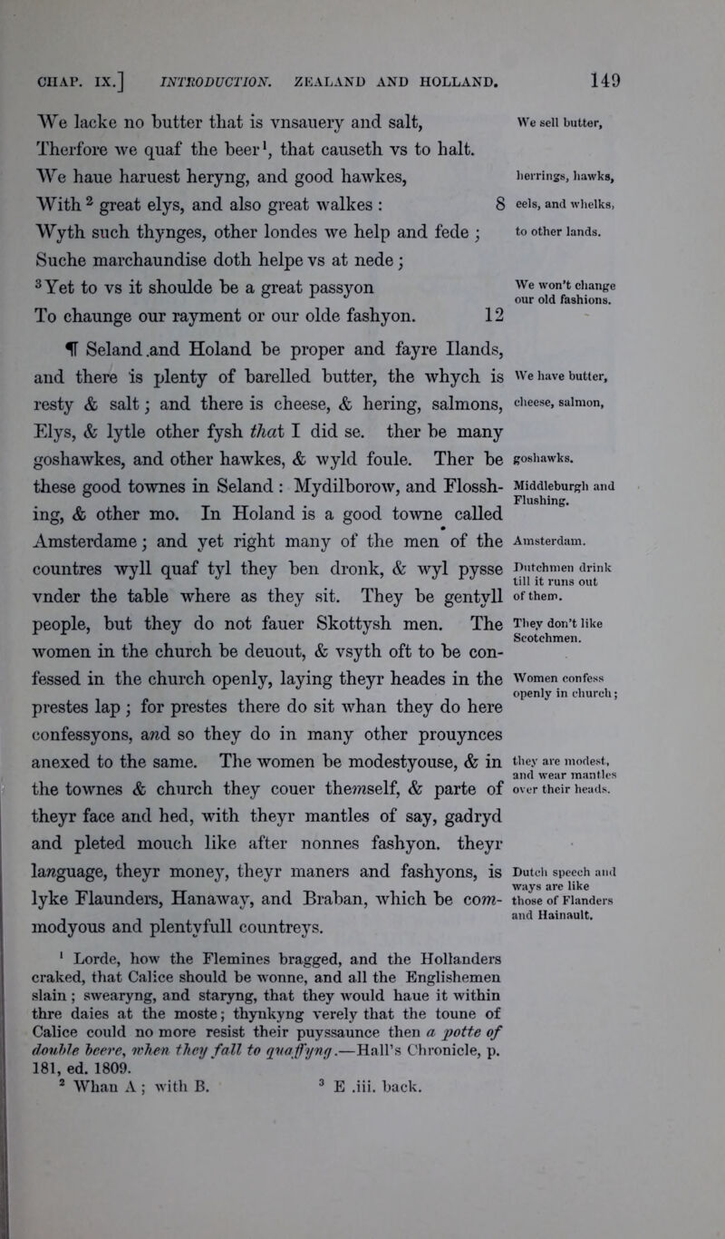 We lacke no butter that is vnsauery and salt, Therfore we quaf the beer1, that causeth vs to halt. We haue haruest heryng, and good hawkes, With 2 great elys, and also great walkes : 8 Wyth such thynges, other londes we help and fede ; Suche marchaundise doth helpe vs at nede; 3 Yet to vs it shoulde be a great passyon To chaunge our rayment or our olde fashyon. 12 H Seland.and Holand be proper and fayre Hands, and there is plenty of barelled butter, the whych is resty & salt; and there is cheese, & hering, salmons, Elys, & lytle other fysh that I did se. ther be many goshawkes, and other hawkes, & wyld foule. Ther be these good townes in Seland : Mydilborow, and Elossh- ing, & other mo. In Holand is a good towne called Amsterdame; and yet right many of the men of the countres wyll quaf tyl they ben dronk, & wyl pysse vnder the table where as they sit. They be gentyll people, but they do not fauer Skottysh men. The women in the church be deuout, & vsyth oft to be con- fessed in the church openly, laying theyr heades in the prestes lap ; for prestes there do sit whan they do here confessyons, awd so they do in many other prouynces anexed to the same. The women be modestyouse, & in the townes & church they couer themself, & parte of theyr face and hed, with theyr mantles of say, gadryd and pleted mouch like after nonnes fashyon. theyr language, theyr money, theyr maners and fashyons, is lyke Elaunders, Hanaway, and Braban, which be com- modyous and plentvfull countreys. 1 Lorde, how the Flemines bragged, and the Hollanders cralced, that Calice should he wonne, and all the Englishemen slain ; swearyng, and staryng, that they would haue it within thre daies at the moste; thynkyng verely that the toune of Calice could no more resist their puyssaunce then a potte of double beere, when they fall to quaffyng.—Hall’s Chronicle, p. 181, ed. 1809. 2 Whan A ; with B. We sell butter. herrings, hawks, eels, and whelks, to other lands. We won’t change our old fashions. We have butter, cheese, salmon, goshawks. Middleburgh and Flushing. Amsterdam. Dutchmen drink till it runs out of them. They don’t like Scotchmen. Women confess openly in church; they are modest, and wear mantles over their heads. Dutch speech and ways are like those of Flanders and Hainault. E .iii. back.