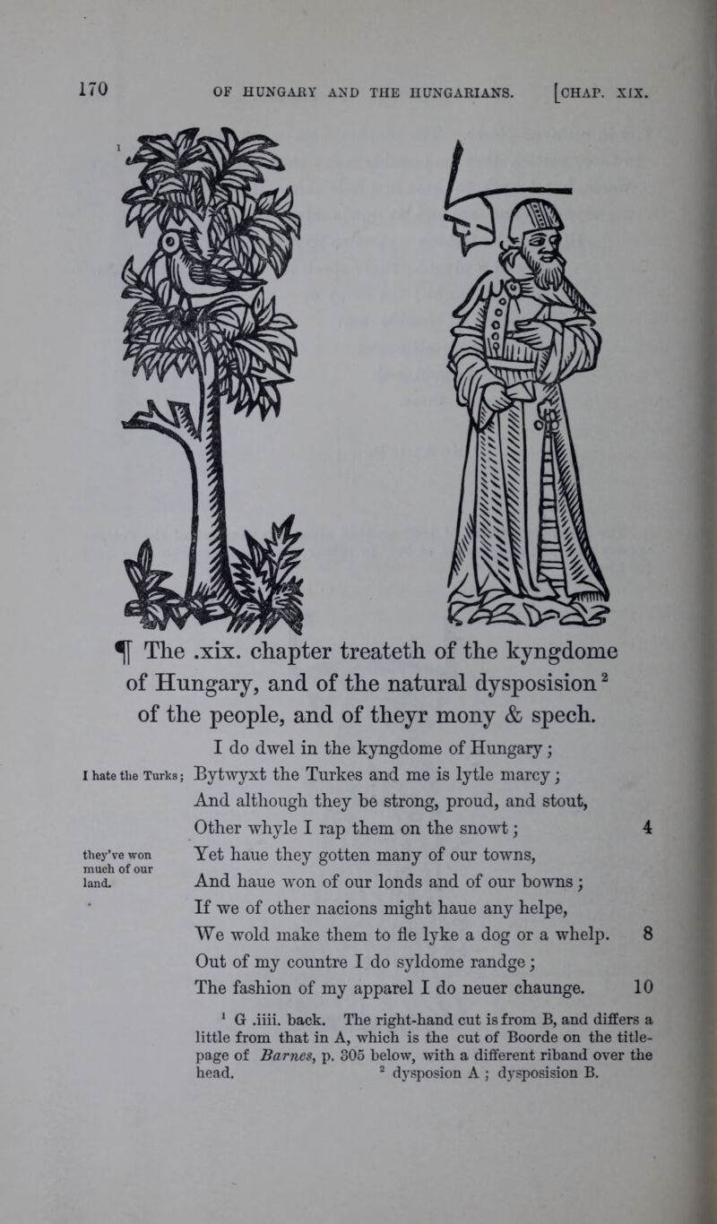 OF HUNGARY AND THE HUNGARIANS. [CHAI\ XIX. The .xix. chapter treateth of the kyngdome of Hungary, and of the natural dysposision2 of the people, and of theyr mony & spech. I do dwel in the kyngdome of Hungary; i hate the Turks; Bytwyxt the Turkes and me is lytle marcy; And although they he strong, proud, and stout, Other whyle I rap them on the snowt; 4 they’ve won Yet haue they gotten many of our towns, much of our land. And haue won of our londs and of our bowns; If we of other nacions might haue any helpe, We wold make them to fle lyke a dog or a whelp. 8 Out of my countre I do syldome randge; The fashion of my apparel I do neuer chaunge. 10 1 G .iiii. back. The right-hand cut is from B, and differs a little from that in A, which is the cut of Boorde on the title- page of Barnes, p. 305 below, with a different riband over the head. 2 dysposion A ; dysposision B.