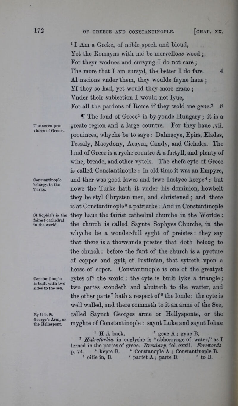 The seven pro- vinces of Greece. Constantinople belongs to the Turks. St Sophia’s is the fairest cathedral in the world. Constantinople is built with two sides to the sea. By it is St George’s Arm, or the Hellespont. 11 Am a Greke, of noble spech and bloud, Yet the Romayns with me be mervellow^ wood For theyr wodnes and cursyng I do not care; The more that I am cursyd, the better I do fare. 4 A1 nacions vnder them, they woulde fayne hane; Yf they so had, yet would they more craue ; Ynder their subiection I would not lyue, For all the pardons of Rome if they wold me geue.2 8 IT The lond of Grece3 is by-yonde Hungary; it is a greate region and a large countre. For they haue .vii. prouinces, whyche be to saye: Dalmacye, Epirs, Eladas, Tessaly, Macydony, Acayra, Candy, and Ciclades. The lond of Grece is a ryche countre & a fartyll, and plenty of wine, breade, and other vytels. The chefe cyte of Grece is called Constantinople : in old time it was an Empyre, and ther was good lawes and trwe Iustyce keepe4 : but nowe the Turke hath it vnder his dominion, howbeit they be styl Chrysten men, and christened; and there is at Constantinople5 a patriarke: And in Constantinople they haue the fairist cathedral churche in the Worlde : the church is called Saynte Sophyes Churche, in the whyche be a wonder-full syght of preistes: they say that there is a thowsande prestes that doth belong to the church: before the funt of the church is a pycture of copper and gylt, of Iustinian, that sytteth vpon a horse of coper. Constantinople is one of the greatyst cytes of6 the world: the cyte is built lyke a triangle; two partes stondeth and abutteth to the watter, and the other parte7 hath a respect of 8 the londe: the cyte is well walled, and there commeth to it an arme of the See, called Saynct Georges arme or Hellysponte, or the myghte of Constantinople : saynt Luke and saynt Ioliaw 1 H .i. back. 2 geue A ; gyue B. 3 Hidroforbia in englyshe is “ abhorrynge of water,” as I lerned in the partes of grece. Breuiary, fol. cxxii. Forewords p. 74. 4 kepte B. 5 Constanople A ; Constantinople B. 6 citie in, B. 7 partet A ; parte B. 8 to B.