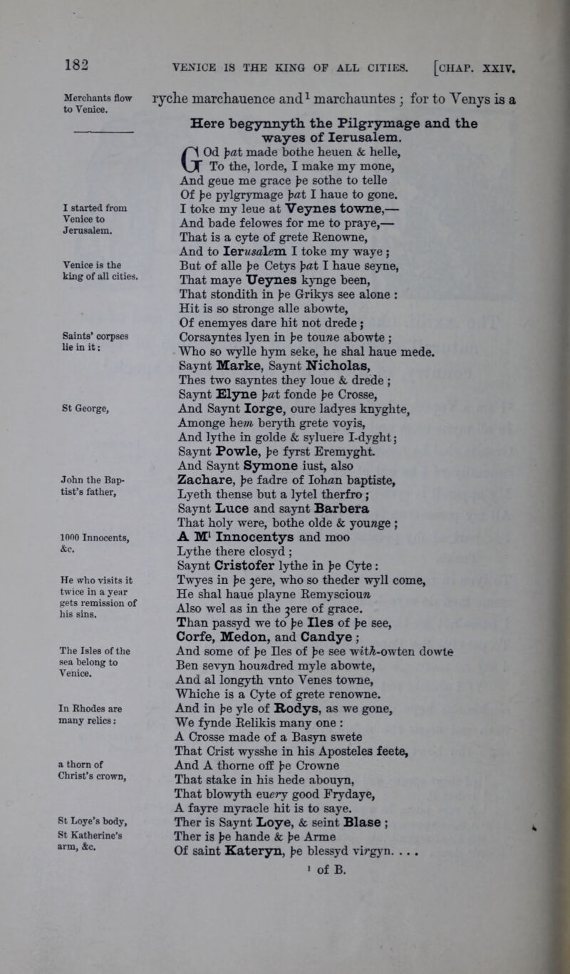 VENICE IS THE KING OF ALL CITIES. [CHAP. XXIV. Merchants flow to Venice. I started from Venice to Jerusalem. Venice is the king of all cities. Saints’ corpses lie in it: St George, John the Bap- tist’s father. 1000 Innocents, &e. He who visits it twice in a year gets remission of his sins. The Isles of the sea belong to Venice. In Rhodes are many relics : a thorn of Christ’s crown, St Loye’s body, St Katherine’s arm, &c. ryche marchauence and1 marchauntes ; for to Venys is a Here begynnyth the Pilgrymage and the wayes of Ierusalem. GOd pat made bothe heuen & helle, To the, lorde, I make my mone, And geue me grace pe sothe to telle Of pe pylgrymage pat I haue to gone. I toke my leue at Veynes towne,— And bade felowes for me to praye,— That is a cyte of grete Renowne, And to Lerusaleva. I toke my waye ; But of alle pe Cetys pat I haue seyne, That maye Ueynes kynge been, That stondith in pe Grikys see alone : Hit is so stronge alle abowte, Of enemyes dare hit not drede; Corsayntes lyen in pe touwe abowte ; Who so wylle hym seke, he shal haue mede. Saynt Marke, Saynt Nicholas, Thes two sayntes they loue &, drede ; Saynt Elyne pat fonde pe Crosse, And Saynt Iorge, oure ladyes knyghte, Amonge hem beryth grete voyis, And lythe in golde & syluere I-dyght; Saynt Powle, pe fyrst Eremyght. And Saynt Symone iust, also Zachare, pe fadre of Iohan baptiste, Lyeth thense but a lytel therfro; Saynt Luce and saynt Barb era That holy were, bothe olde & younge ; A M1 Innocentys and moo Lythe there closyd; Saynt Cristofer lythe in pe Cyte: Twyes in pe ^ere, who so theder wyll come, He shal haue playne Remyscioun. Also wel as in the ^ere of grace. Than passyd we to pe lies of pe see, Corfe, Medon, and Candye ; And some of pe Hes of pe see witA-owten dowte Ben sevyn houwdred myle abowte, And al longyth vnto Venes towne, Whiche is a Cyte of grete renowne. And in pe yle of Rodys, as we gone, We fynde Relikis many one : A Crosse made of a Basyn swete That Crist wysshe in his Aposteles feete. And A thome off J?e Crowne That stake in his hede abouyn, That blowyth euery good Frydaye, A fayre myracle hit is to saye. Ther is Saynt Loye, & seint Blase ; Ther is pe hande & pe Arme Of saint Kateryn, pe blessyd virgyn. .. . • of B.