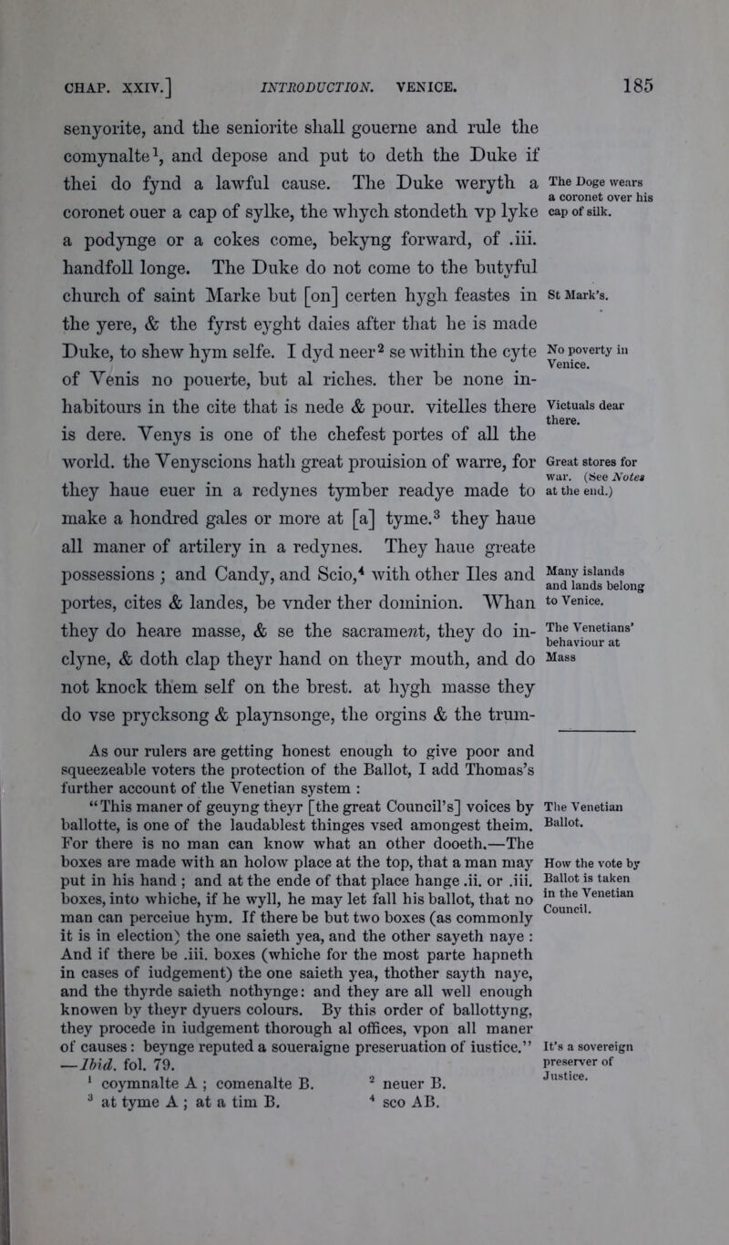 senyorite, and tlie seniorite shall gouerne and rule the comynalte1, and depose and put to deth the Duke if thei do fynd a lawful cause. The Duke weryth a coronet ouer a cap of sylke, the whych stondeth vp lyke a podynge or a cokes come, bekyng forward, of .iii. handfoll longe. The Duke do not come to the butyful church of saint Marke but [on] certen hygh feastes in the yere, & the fyrst eyght daies after that he is made Duke, to shew hym selfe. I dyd neer2 se within the cyte of Venis no pouerte, but al riches, ther be none in- habitours in the cite that is nede & pour, vitelles there is dere. Venys is one of the chefest portes of all the world, the Venyscions hath great prouision of warre, for they haue euer in a redynes tymber readye made to make a hondred gales or more at [a] tyme.3 they haue all maner of artilery in a redynes. They haue greate possessions ; and Candy, and Scio,4 with other lies and portes, cites & landes, be vnder ther dominion. Whan they do heare masse, & se the sacrament, they do in- clyne, & doth clap theyr hand on theyr mouth, and do not knock them self on the brest. at hygh masse they do vse prycksong & playnsonge, the orgins & the trum- As our rulers are getting honest enough to give poor and squeezeable voters the protection of the Ballot, I add Thomas’s further account of the Venetian system : “This maner of geuyng theyr [the great Council’s] voices by ballotte, is one of the laudablest thinges vsed amongest theim. For there is no man can know what an other dooeth,—The boxes are made with an holow place at the top, that a man may put in his hand ; and at the ende of that place hange .ii. or .iii. boxes, into whiche, if he wyll, he may let fall his ballot, that no man can perceiue hym. If there be but two boxes (as commonly it is in election) the one saieth yea, and the other sayeth naye : And if there be .iii. boxes (whiche for the most parte hapneth in cases of iudgement) the one saieth yea, thother sayth naye, and the thyrde saieth nothynge: and they are all well enough knowen by theyr dyuers colours. By this order of ballottyng, they procede in iudgement thorough al offices, vpon all maner of causes: beynge reputed a soueraigne preseruation of iustice.” —Ibid. fol. 79. 1 coymnalte A ; comenalte B. 2 neuer B. 3 at tyme A ; at a tim B. 4 sco AB. The Doge wears a coronet over his cap of silk. St Mark’s. No poverty in Venice. Victuals dear there. Great stores for war. (See Notes at the end.) Many islands and lands belong to Venice. The Venetians’ behaviour at Mass The Venetian Ballot. How the vote by Ballot is taken in the Venetian Council. It’s a sovereign preserver of Justice.