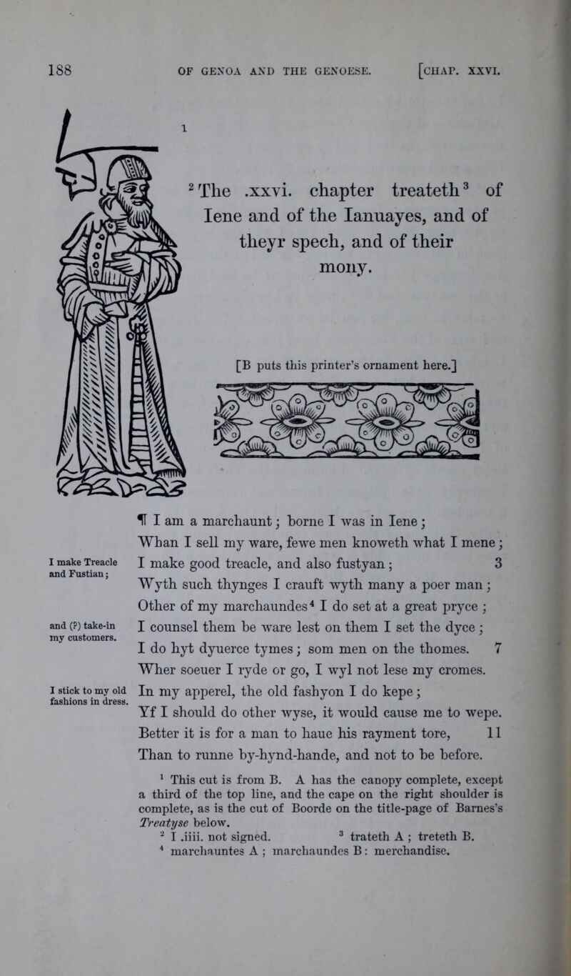 2 The .xxvi. chapter treateth3 of Iene and of the Ianuayes, and of theyr spech, and of their mony. [B puts this printer’s ornament here.] I make Treacle and Fustian; and (?) take-in my customers. I stick to my old fashions in dress. H I am a marchaunt; borne I was in Iene; Whan I sell my ware, fewe men knoweth what I mene; I make good treacle, and also fustyan; 3 Wyth such thynges I crauft wyth many a poer man; Other of my marchaundes4 I do set at a great pryce ; I counsel them be ware lest on them I set the dyce; I do hyt dyuerce tymes; som men on the thomes. 7 Wher soeuer I ryde or go, I wyl not lese my cronies. In my apperel, the old fash yon I do kepe; Yf I should do other wyse, it would cause me to wepe. Better it is for a man to kaue his rayment tore, 11 Than to runne by-hynd-hande, and not to be before. 1 This cut is from B. A has the canopy complete, except a third of the top line, and the cape on the right shoulder is complete, as is the cut of Boorde on the title-page of Barnes’s Treatyse below. 2 I .iiii. not signed. 3 trateth A ; treteth B. 4 marchauntes A ; marchaundes B: merchandise.