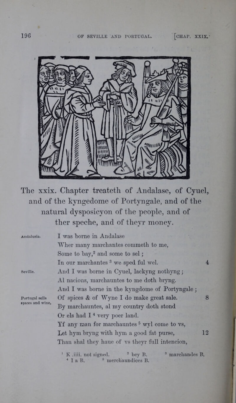 The xxix. Chapter treateth of Andalase, of Cyuel, and of the kyngedome of Portvngale, and of the natural dysposicyon of the people, and of ther speche, and of thevr money. Andalusia. I was borne in Andalase Wher many march antes commeth to me, Some to bay,2 and some to sel; In our marchantes 3 we sped ful wel. 4 Seville. And I was borne in Cyuel, lackyng nothyng; A1 nacions, marchauntes to me doth bryng. And I was borne in the kyngdome of Portyngale; Portugal sells Of spices & of Wyne I do make great sale. 8 since* .me «ine. marc}iaimtes, al my country doth stond Or els had 14 very poer land. Yf any man for marchauntes 5 wyl come to vs, Let hym bryng with hym a good fat purse, 12 Than shal they haue of vs theyr full intencion, 1 K .iiii. not signed. 2 bey B. 3 marchandes B. 4 I a B. 5 nierchaundices B.