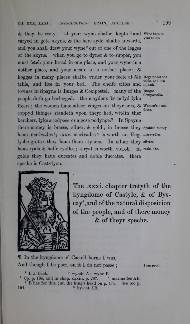 & they be rosty. al your wyne slialbe kepte 1and caryed in gote skyns, & the here syde slialbe inwarde, and you shall draw your wyne2 out of one of the legges of the skyne. whan you go to dyner & to supper, you must fetch your bread in one place, and your wyne in a nother place, and your meate in a nother place; & hogges in many places shalbe vnder your feete at the table, and lice in your bed. The cheife cities and townes in Spayne is Burges & Corapostel. many of the people doth go barlegged, the maydens be polyd lyke freers ; the women haue siluer ringes on theyr eres, & coppyd thinges standeth vpon theyr hed, w/t/an ther kerchers, lyke a codpece or a gose podynge.3 In Spayne there money is hrasse, siluer, & gold; in hrasse they haue marivades4; .xxv. marivades 4 is worth an Eng- lyshe grote: they haue there styuers. In siluer they haue ryals & halfe ryalles; a ryal is worth .v.d.ob. in golde they haue duccates and doble duccates. there speche is Castylyon. The .xxxi. chapter tretyth of the kyngdome of Castyle, & of Bys- cay6,and of the natural disposicion of the people, and of there money & of theyr speche. IT In the kyngdome of Castell borne I was, And though I be poer, on it I do not passe ; i am poor. 1 L .i. back. 2 wynde A ; wyne B. 3 Cp. p. 185, and in chap, xxxiii. p. 207. 4 marmades AB. 5 B has for this cut, the king’s head on p. 175. See too p. 194. 6 by scat AB. Wine kept in goat skins. Hogs under the table, and lice in beds. Burgos. Compostella. Women’s head- dress. Spanish money : maravedies, stivers, reals, 5\d.