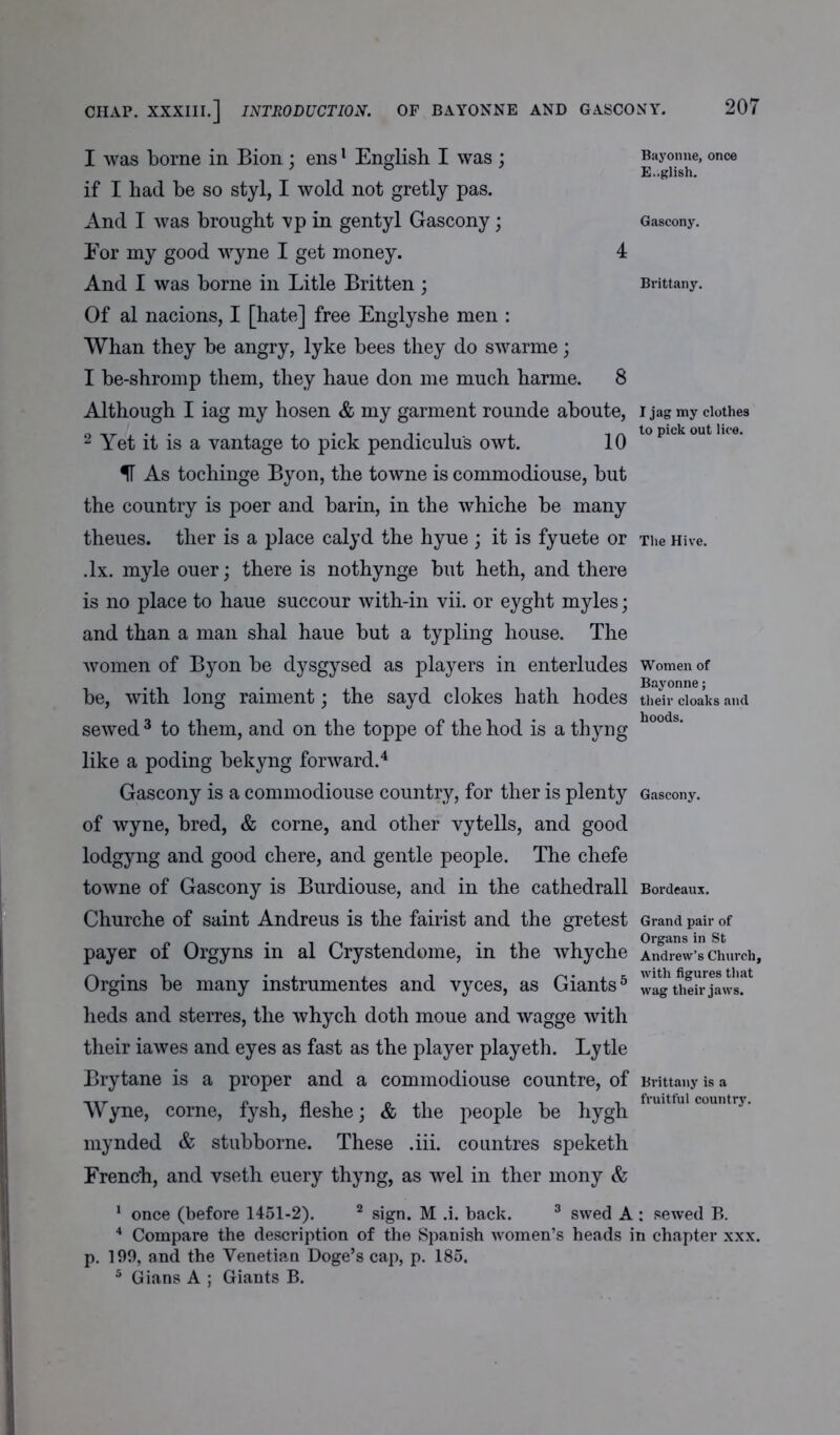 CHAP. XXXIII.] INTRODUCTION. OF BAYONNE AND GASCONY. I was borne in Bion ; ens1 English I was ; if I had he so styl, I wold not gretly pas. And I was brought vp in gentyl Gascony; Eor my good wyne I get money. And I was borne in Litle Britten; Of al nacions, I [hate] free Englyshe men : Whan they be angry, lyke bees they do swarme; I be-shromp them, they haue don me much harme. Bayonne, once English. Gascony. Brittany. 8 Although I iag my hosen & my garment rounde aboute, i jag my clothes 2 Yet it is a vantage to pick pendiculu's owt. 10 lopickoutlKe* As tochinge Byon, the towne is commodiouse, but the country is poer and barin, in the whiche be many theues. ther is a place calyd the hyue ; it is fyuete or The Hive. .lx. myle ouer; there is nothynge but heth, and there is no place to haue succour with-in vii. or eyght myles; and than a man shal haue but a typling house. The women of Byon be dysgysed as players in enterludes women of be, with long raiment; the sayd clokes hath hodes their cloaks and sewed 3 to them, and on the toppe of the hod is a thyng h°°ds' like a poding bekyng forward.4 Gascony is a commodiouse country, for ther is plenty Gascony, of wyne, bred, & corne, and other vytells, and good lodgyng and good chere, and gentle people. The chefe towne of Gascony is Burdiouse, and in the cathedrall Bordeaux. Churche of saint Andreus is the fairist and the gretest Grand pair of payer of Orgy ns in al Crystendome, in the whyche Andrew’s church, Orgins be many instrumentes and vyces, as Giants5 wagtheh^jaws.at heds and sterres, the whych doth moue and wagge with their iawes and eyes as fast as the player playeth. Lytle Brytane is a proper and a commodiouse countre, of Brittany is a Wyne, corne, fysh, fleshe; & the people be hygh flulttul country* mynded & stubborne. These .iii. countres speketh French, and vseth euery thyng, as wel in ther mony & 1 once (before 1451-2). 2 sign. M .i. back. 3 swed A : sewed P>. 4 Compare the description of the Spanish women’s heads in chapter xxx. p. 199, and the Venetian Doge’s cap, p. 185. 5 Gians A ; Giants B.