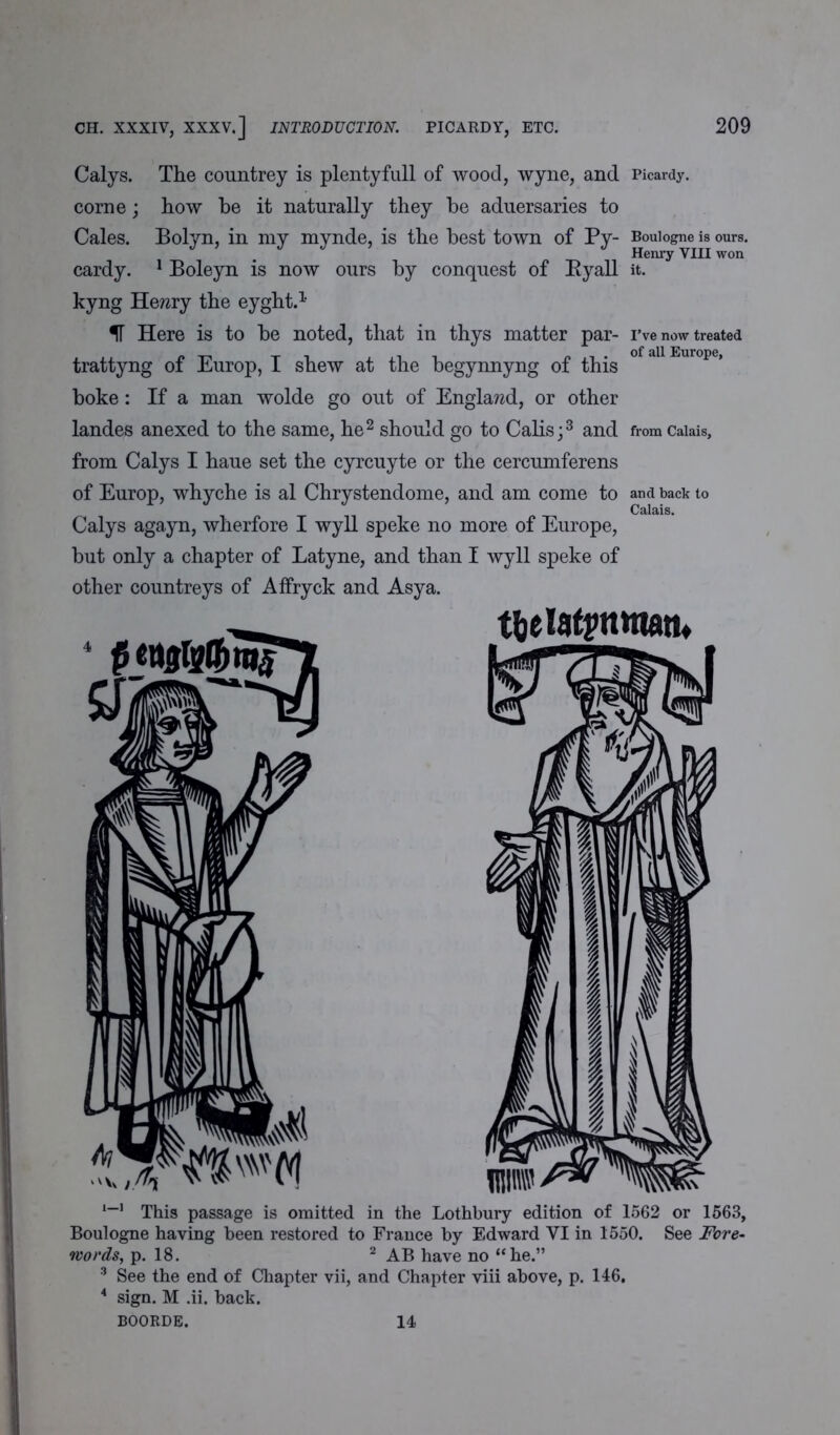 Calys. The countrey is plenty full of wood, wyne, and corne; how be it naturally they he aduersaries to Cales. Bolyn, in my mynde, is the best town of Py- cardy. 1 Boleyn is now ours by conquest of Byall kyng HeTzry the eyght.1 IF Here is to be noted, that in thys matter par- trattyng of Europ, I shew at the begynnyng of this boke: If a man wolde go out of England, or other landes anexed to the same, he2 should go to Calis;3 and from Calys I haue set the cyrcuyte or the cercumferens of Europ, whyche is al Chrystendome, and am come to Calys agayn, wherfore I wyll speke no more of Europe, but only a chapter of Latyne, and than I wyll speke of other countreys of Affryck and Asya. Picardy. Boulogne is ours. Henry VIII won it. I’ve now treated of all Europe, from Calais, and back to Calais. 1-1 This passage is omitted in the Lothbury edition of 1562 or 1563, Boulogne having been restored to France by Edward VI in 1550. See Fore- words, p. 18. 2 AB have no “he.” 3 See the end of Chapter vii, and Chapter viii above, p. 146. 4 sign. M .ii. back. BOORDE. 14