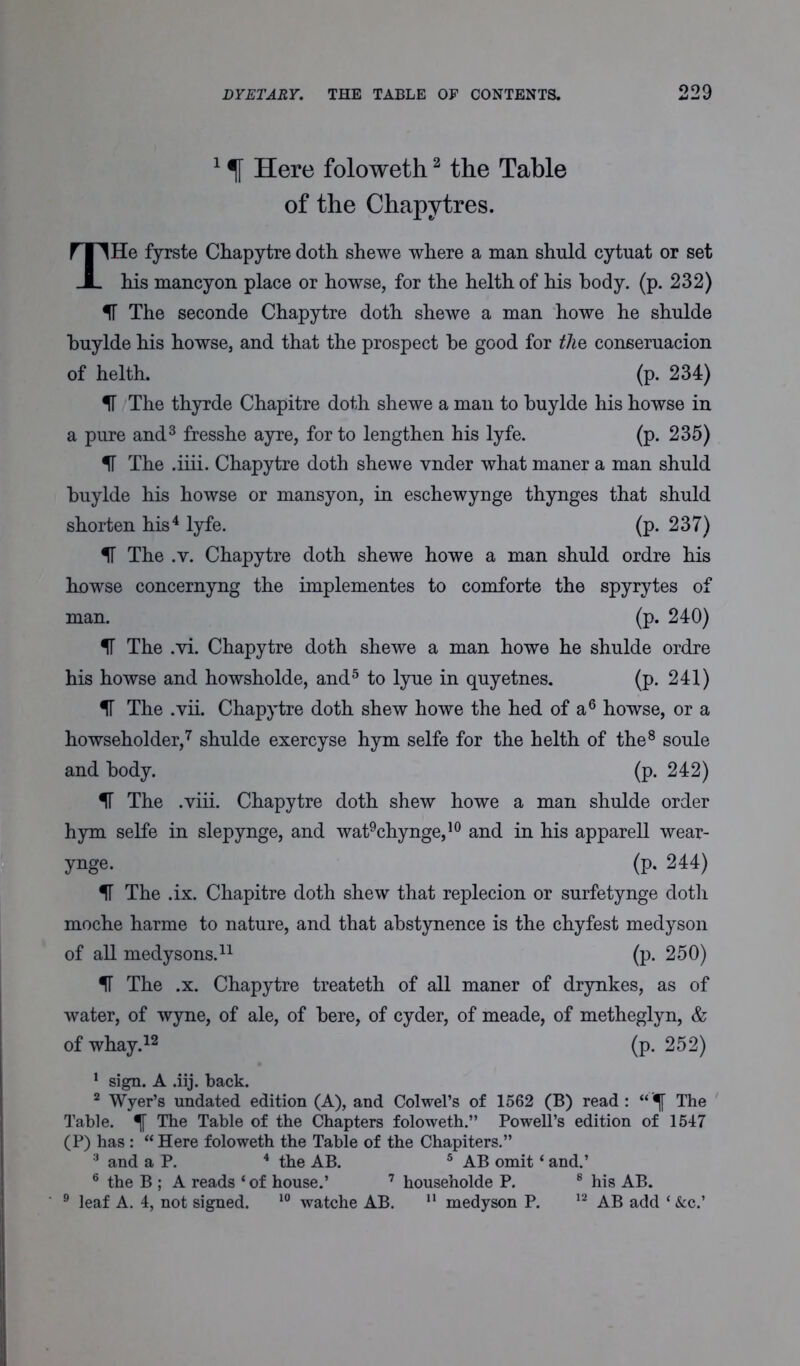 1 % Here foloweth2 the Table of the Chapytres. THe fyrste Chapytre doth, shewe where a man shuld cytuat or set his mancyon place or howse, for the helth of his body. (p. 232) IT The seconde Chapytre doth shewe a man howe he shulde buylde his howse, and that the prospect he good for the coneeruacion of helth. (p. 234) IT The thyrde Chapitre doth shewe a man to buylde his howse in a pure and3 fresshe ayre, for to lengthen his lyfe. (p. 235) IT The .iiii. Chapytre doth shewe vnder what maner a man shuld buylde his howse or mansyon, in eschewynge thynges that shuld shorten his4 lyfe. (p. 237) IT The .v. Chapytre doth shewe howe a man shuld ordre his howse concernyng the implementes to comforte the spyrytes of man. (p. 240) IT The .vi. Chapytre doth shewe a man howe he shulde ordre his howse and howsholde, and5 to lyue in quyetnes. (p. 241) IT The .vii. Chapytre doth shew howe the hed of a6 howse, or a howseholder,7 shulde exercyse hym selfe for the helth of the8 soule and body. (p. 242) IF The .viii. Chapytre doth shew howe a man shulde order hym selfe in slepynge, and wat9chynge,10 and in his apparell wear- ynge. (p. 244) IF The .ix. Chapitre doth shew that replecion or surfetynge doth moche harme to nature, and that abstynence is the chyfest medyson of all medysons.11 (p. 250) IF The .x. Chapytre treateth of all maner of drynkes, as of water, of wyne, of ale, of here, of cyder, of meade, of metheglyn, & of whay.12 (p. 252) 1 sign. A .iij. back. 2 Wyer’s undated edition (A), and Colwel’s of 1562 (B) read : “ '■f The Table. The Table of the Chapters foloweth.” Powell’s edition of 1547 (P) has : “ Here foloweth the Table of the Chapiters.” 3 and a P. 4 the AB. 5 AB omit ‘ and.’ 6 the B ; A reads ‘of house.’ 7 householde P. 8 his AB. 9 leaf A. 4, not signed. 10 watche AB. 11 medyson P. 12 AB add ‘ &c.’