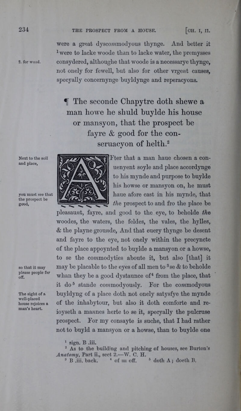 2. for wood. Next to the soil and place, you must see that the prospect be good, so that it may please people far off. The sight of a well-placed house rejoices a man’s heart. [OH. I, II. were a great dyscommodyous thynge. And better it 1were to lacke woode than to lacke water, the premysses consydered, althoughe that woode is a necessarye thynge, not onely for fewell, blit also for other vrgerct causes, specyally concemynge buyldynge and reperacyons. % The seconde Chapytre doth shewe a man ho we he shuld buylde his house or mansyon, that the prospect he fayre & good for the con- seruacyon of helth.2 Fter that a man haue chosen a con- uenyent soyle and place accordynge to his mynde and purpose to buylde his howse or mansyon on, he must haue afore cast in his mynde, that the prospect to and fro the place be pleasauwt, fayre, and good to the eye, to beholde the woodes, the waters, the feldes, the vales, the hylles, & the playne grouwde, And that euery thynge be desent and fayre to the eye, not onely within the precyncte of the place appoynted to buylde a mansyon or a howse, to se the commodyties aboute it, but also [that] it may be placable to the eyes of all men to 3se & to beholde whan they be a good dystaunce of4 from the place, that it do5 stande cowmodyously. For the commodyous buyldyng of a place doth not onely satysfye the mynde of the inhabytour, but also it doth comforte and re- ioyseth a mawnes herte to se it, specyally the pulcruse prospect. For my consayte is suche, that I had rather not to buy Id a mansyon or a howse, than to buylde one 1 sign. B .iii. 2 As to the building and pitching of houses, see Burton’s Anatomy, Part ii., sect 2.—W. C. H. 3 B .iii. hack. 4 of = off. 5 doth A; doeth B.