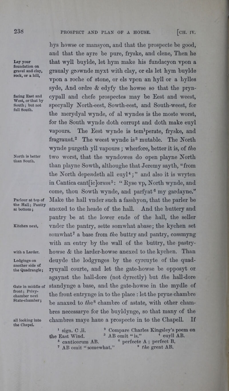 Lay your foundation on gravel and clay, rock, or a hill, facing East and West, or that by South; but not full South. North is better than South, Parlour at top of the Hall; Pantry at bottom; Kitchen next. with a Larder. Lodgings on another side of the Quadrangle; Gate in middle of front; Privy- chamber next State-chamber; all looking into the Chapel. [CH. IV. hys howse or mansyon, and that the prospecte be good, and that the ayre be pure, fryske, and clene, Then he that wyll buylde, let hym make his fundacyon vpon a graualy grownde myxt with clay, or els let hym buylde vpon a roche of stone, or els vpon an hyll or a hylles syde, And ordre & edyfy the howse so that the pryn- cypall and chefe prospectes may be Eest and weest, specyally North-eest, Sowth-eest, and South-weest, for the merydyal wynde, of al wyndes is the moste worst, for the South wynde doth corrupt and doth make euyl vapours. The Eest wynde is tendperate, fryske, and fragrauwt.2 The weest wynde is3 mutable. The North wynde purgeth yll vapours ; wherfore, better it is, of the two worst, that the wyndowes do open playne North than playne Sowth, altlioughe that Jeremy sayth, “from the North depewdeth all euyl4;” and also it is wryten in Cantica cant[ic]or?m5: “ Eyse vp, North wynde, and come, thou Sowth wynde, and parfyatc my gar day ne.” Make the hall vnder such a fasshyon, that the parler be anexed to the heade of the hall. And the buttery and pantry be at the lower ende of the hall, the seller vnder the pantry, sette somwhat abase; the kychen set somwhat7 a base from the buttry and pantry, coramyng with an entry by the wall of the buttry, the pastry- howse & the larder-howse anexed to the kychen. Than deuyde the lodgynges by the cyrcuyte of the quad- ryuyall courte, and let the gate-howse be opposyt or agaynst the hall-dore (not dyrectly) but the hall-dore standynge a base, and the gate-howse in the mydle of the front entrynge in to the place : let the pryue chambre be anaxed to the8 chambre of astate, with other cham- bres necessarye for the buyldynge, so that many of the chambres maye haue a prospecte in to the Chapell. If 1 sign. C .ii. 2 Compare Charles Kingsley’s poem on the East Wind. 3 AB omit “ is.” 4 euyll AB. 5 canticorum AB. 6 perfecte A ; perfect B. 7 AB omit “ somewhat.” H the great AB.