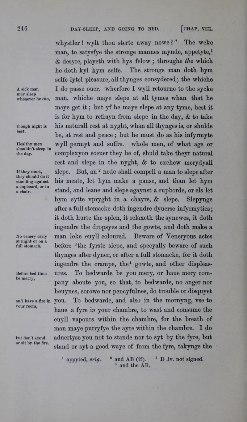 A sick man may sleep whenever he can, though night is best. Healthy men shouldn’t sleep in the day. If they must, they should do it standing against a cupboard, or in a chair. No venery early at night or on a full stomach. Before bed time be merry, and have a fire in your room, but don’t stand or sit by the fire. whystier ! wylt thou sterte away nowe 'l ” The weke man, to satysfye the stronge mannes mynde, appetyte,1 & desyre, playeth with hys felow; throughe the which he doth kyl hym selfe. The stronge man doth hym selfe lytel pleasure, all thynges consydered; the whiche I do passe ouer. wherfore I wyll retourne to the sycke man, whiche maye slepe at all tymes whan that he maye get it; but yf he maye slepe at any tyme, best it is for hym to refrayn from slepe in the day, & to take his naturall rest at nyght, whan all thynges is, or shulde be, at rest and peace; but he must do as his infyrmyte wyll permyt and suffre. whole men, of what age or complexyon soeuer they be of, shuld take theyr natural rest and slepe in the nyght, & to exchew merydyall slepe. But, an 2 nede shall compell a man to slepe after his meate, let hym make a pause, and than let hym stand, and leane and slepe agaynst a cupborde, or els let hym sytte vpryght in a chayre, & slepe. Slepynge after a full stomacke doth ingendre dyuerse infyrmyties; it doth hurte the splen, it relaxeth the synewes, it doth ingendre the dropsyes and the gowte, and doth make a man loke euyll coloured. Beware of Veneryous actes before 3 the fyrste slepe, and specyally beware of such thynges after dyner, or after a full stomacke, for it doth ingendre the crampe, the4 gowte, and other displeas- ures. To bedwarde be you mery, or haue mery com- pany aboute you, so that, to bedwarde, no anger nor heuynes, sorowe nor pencyfulnes, do trouble or disquyet you. To bedwarde, and also in the mornyng, vse to haue a fyre in your chambre, to wast and consume the euyll vapours within the chambre, for the breath of man maye putryfye the ayre within the chambre. I do aduertyse you not to stande nor to syt by the fyre, but stand or syt a good waye of from the fyre, takynge the 2 and AB (if). 3 D .iv. not signed. * and the AB. appyted, orig.