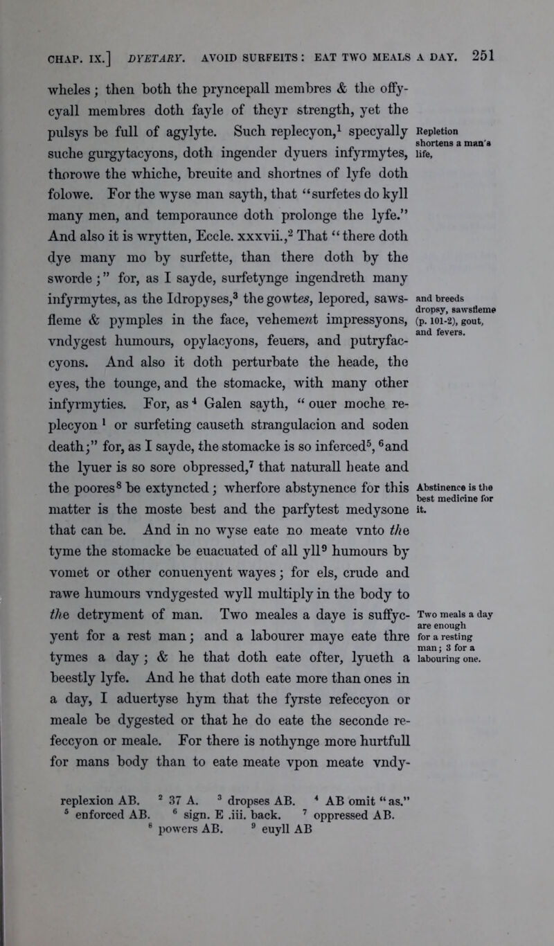 CHAP. IX.] DYETARY. AVOID SURFEITS : EAT TWO MEALS wheles; then both the pryncepall membres & the offy- cyall membres doth fayle of theyr strength, yet the pulsys be full of agylyte. Such replecyon,1 specyally suche gurgytacyons, doth ingender dyuers infyrmytes, thorowe the whiche, breuite and shortnes of lyfe doth folowe. Tor the wyse man sayth, that “surfetes do kyll many men, and temporaunce doth prolonge the lyfe.” And also it is wrytten, Eccle. xxxvii.,2 That “ there doth dye many mo by surfette, than there doth by the sworde ; ” for, as I sayde, surfetynge ingendreth many infyrmytes, as the Idropyses,3 the gowtes, lepored, saws- fleme & pymples in the face, vehement impressyons, vndygest humours, opylacyons, feuers, and putryfac- cyons. And also it doth perturbate the heade, the eyes, the tounge, and the stomacke, with many other infyrmyties. For, as4 Galen sayth, “ ouer moche re- plecyon 1 or surfeting causeth strangulacion and soden death;” for, as I sayde, the stomacke is so inferced5,6and the lyuer is so sore obpressed,7 that naturall heate and the poores8 be extyncted; wherfore abstynence for this matter is the moste best and the parfytest medysone that can be. And in no wyse eate no meate vnto the tyme the stomacke be euacuated of all yll9 humours by vomet or other conuenyent wayes; for els, crude and rawe humours vndygested wyll multiply in the body to the detryment of man. Two meales a daye is suffyc- yent for a rest man; and a labourer maye eate thre tymes a day; & he that doth eate ofter, lyueth a beestly lyfe. And he that doth eate more than ones in a day, I aduertyse hym that the fyrste refeccyon or meale be dygested or that he do eate the seconde re- feccyon or meale. For there is nothynge more hurtful! for mans body than to eate meate vpon meate vndy- replexion AB. 2 37 A. 3 dropses AB. 4 AB omit “ as.” 5 enforced AB. 6 sign. E .iii. back. 7 oppressed AB. 8 powers AB. 9 euyll AB A DAY. 251 Repletion shortens a man's life, and breeds dropsy, sawstleme (p. 101-2), gout, and fevers. Abstinence is the best medicine for it. Two meals a day are enough for a resting man; 3 for a labouring one.