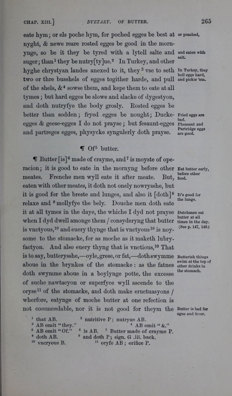 eate hym; or els poche hym, for poched egges be best at nyght, & newe reare rosted egges be good in the morn- ynge, so be it they be tyred with a lytell salte and suger; than1 they be nutry[ty]ue.2 In Turkey, and other hyghe chrystyan landes anexed to it, they 3 vse to seth two or thre busshels of egges togither harde, and pull of the shels, &4 sowse them, and kepe them to eate at all tymes; but hard egges be slowe and slacke of dygestyon, and doth nutryfye the body grosly. Rosted egges be better than sodden; fryed egges be nought; Ducke- egges & geese-egges I do not prayse; but fesaunt-egges and partreges egges, physycke syngulerly doth prayse. IT Of5 butter. IT Butter [is] 6 made of crayme, and7 is moyste of ope- racion; it is good to eate in the mornyng before other meates. Frenche men wyll eate it after meate. But, eaten with other meates, it doth not onely nowrysshe, but it is good for the breste and lunges, and also it [doth]8 relaxe and 9 mollyfye the bely. Douche men doth eate it at all tymes in the daye, the which e I dyd not prayse when I dyd dwell amonge them / consyderyng that butter is vnctyous,10 and euery thynge that is vnctyous10 is noy- some to the stomacke, for as moche as it maketh lubry- factyon. And also euery thyng that is vnctious,10 That is to say, butterysshe,—oyle,grese, or fat,—dothswymme aboue in the brynkes of the stomacke : as the fatnes doth swymme aboue in a boylynge potte, the excesse of suche nawtacyon or superfyce wyll ascende to the oryse11 of the stomacke, and doth make eructuasyons / wherfore, eatynge of moche butter at one refection is not commendable, nor it is not good for theym the 1 that AB. 2 nutritive P; nutryue AB. 3 AB omit “they.” 4 AB omit 5 AB omit “ Of.” 6 is AB. 7 Butter made of crayme P. 8 doth AB. 9 and doth P; sign. Gr .iii. hack. 10 vncryous B. 11 oryfe AB ; orifice P. or poached. and eaten with salt. In Turkey, they boil eggs hard, and pickle ’em. Fried eggs are bad. Pheasant and Partridge eggs are good. Eat butter early, before other food. It’s good for the lungs. Dutchmen eat butter at all times in the day. (See p. 147, 149.) Butterish things swim at the top of other drinks in the stomach. Butter is bad for ague and fever.