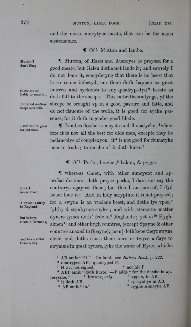 272 MUTTON, LAMB, PORK. [CHAP. XVI. and the moste nutrytyue meate, that can he for mans sustenazmce. IT Of1 Mutton and lambe. Mntton I don’t like; sheep are so liable to murrain. But good mutton helps sick folk. Lamb is not good for old men. IT Mutton, of Basis and Aueroyes is praysed for a good meate, hut Galen dothe not laude it; and sewrely I do not loue it, consyderyng that there is no beest that is so soone infectyd, nor there doth happen so great murren and syckenes to any quadrypedyd2 heeste as doth fall to the sheepe. This notwithstandynge, yf the sheepe be brought vp in a good pasture and fatte, and do not flauoure of the wolle, it is good for sycke per- sones, for it doth ingender good blode. IT Lambes flesshe is moyste and flumatycke, 3wher- fore it is not all the best for olde men, excepte they he melancolye of complexyon: it4 is not good for flumatyke men to feade; to moche of it doth hurte.5 IF Of1 Porke, brawne,6 bakon, & pygge. Pork i never loved. A swine is filthy in England; but is kept clean in Germany, and has a swim twice a day. H where-as Galen, with other aimcyent and ap- probat doctours, doth prayse porke, I dare not say the contrarye agaynst them; hut this I am sure of, I dyd neuer loue it: And in holy scrypture it is not praysed; for a swyne is an vnclene beest, and dothe lye vpon7 fylthy & stynkynge soyles; and with stercorus matter dyuers tymes doth8 fede in9 Englande; yet in10 Hygh- almen11 and other hygh countres, (except Spayne & other countres anexed to Spayne),[men] dothkepe theyr swyne clene, and dothe cause them ones or twyse a daye to swymme in great ryuers, lyke the water of Byne, whiche 1 AB omit “ Of.” On lamb, see Babees Book, p. 222. 2 quatryped AB; quadryped P. 3 H .iv. not signed. 4 nor hit P. s ABP omit “ doth hurte.”—P adds “ for the flesshe is wa- terysshe.” ( browne, orig. 7 vppon, in AB. 8 it doth AB. 9 specyallye in AB.