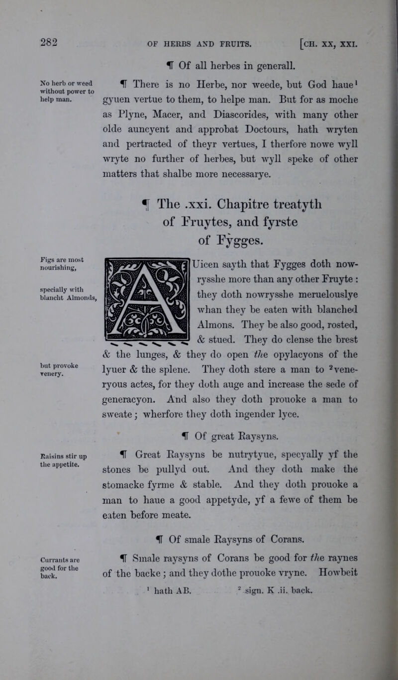 282 OF HERBS AND FRUITS. [CH. XX, XXI. No herb or weed without power to help man. Figs are most nourishing, specially with blanclit Almonds, but provoke venery. Raisins stir up the appetite. Currants are good for the back. IF Of all herbes in generall. IF There is no Herbe, nor weede, but God haue1 gyuen vertue to them, to helpe man. But for as moche as Plyne, Macer, and Diascorides, with many other olde auncyent and approbat Doctours, hath wryten and pertracted of theyr vertues, I therfore nowe wyll wryte no further of herbes, but wyll speke of other matters that shalbe more necessarye. *[ The .xxi. Chapitre treatyth of Pruytes, and fyrste of Fygges. Uicen sayth that Fygges doth now- rysshe more than any other Fruyte : they doth nowrysshe meruelouslye whan they be eaten with blanched Almons. They be also good, rosted, & stued. They do dense the brest & the lunges, & they do open the opylacyons of the lyuer & the splene. They doth stere a man to 2vene- ryous actes, for they doth auge and increase the sede of generacyon. And also they doth prouoke a man to sweate; wherfore they doth ingender lyce. IF Of great Raysyns. IF Great Raysyns be nutrytyue, specyally yf the stones be pullyd out. And they doth make the stomacke fyrme & stable. And they doth prouoke a man to haue a good appetyde, yf a fewe of them be eaten before meate. IF Of smale Raysyns of Corans. IT Smale raysyns of Corans be good for the raynes of the backe; and they dothe prouoke vryne. Howbeit