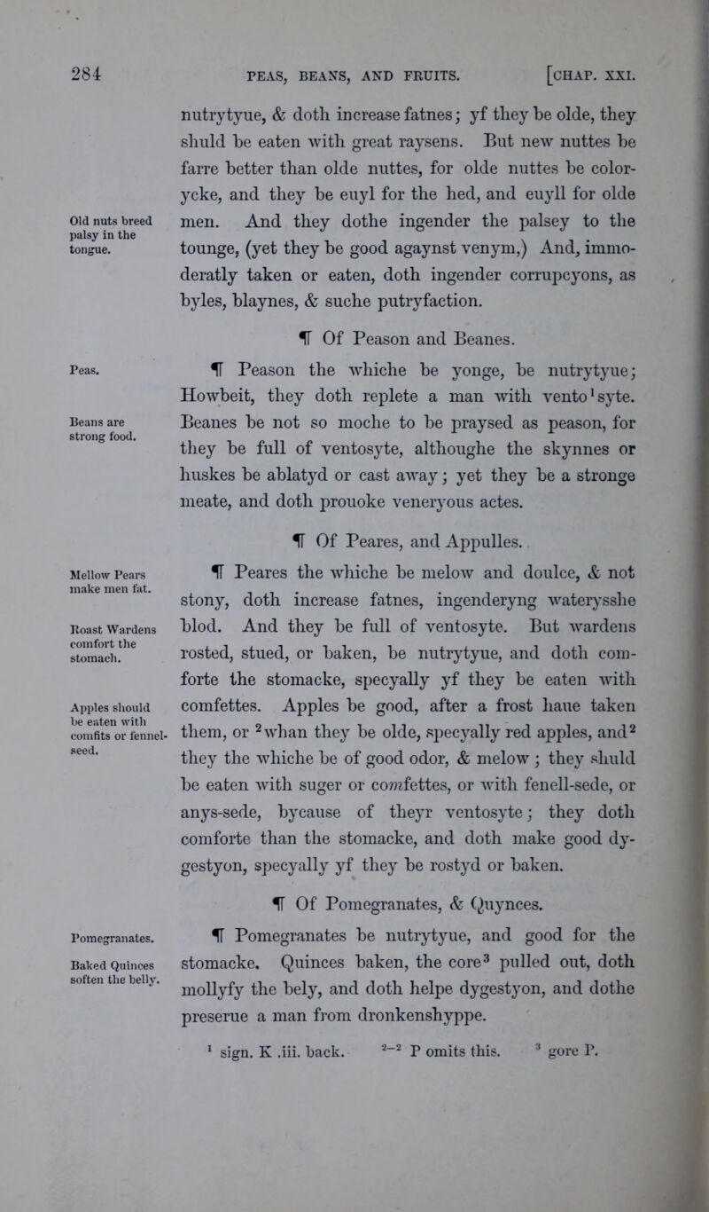 PEAS, BEANS, AND FRUITS. Old nuts breed palsy in the tongue. Peas. Beans are strong food. Mellow Pears make men fat. Roast Wardens comfort the stomach. Apples should be eaten with comfits or fennel- seed. Pomegranates. Baked Quinces soften the belly. nutrytyue, & doth increase fatnes; yf they be olde, they shuld he eaten with great raysens. But new nuttes he farre better than olde nuttes, for olde nuttes he color- ycke, and they be euyl for the hed, and euyll for olde men. And they dothe ingender the palsey to the tounge, (yet they he good agaynst venym,) And, immo- deratly taken or eaten, doth ingender corrupcyons, as byles, hlaynes, & suche putryfaction. IF Of Peason and Beanes. IT Peason the whiche he yonge, he nutrytyue; Howbeit, they doth replete a man with vento1 syte. Beanes he not so moche to he praysed as peason, for they he full of ventosyte, althoughe the skynnes or huskes he ablatyd or cast away; yet they he a stronge meate, and doth prouoke veneryous actes. IT Of Peares, and Appulles. If Peares the whiche he melow and doulce, & not stony, doth increase fatnes, ingenderyng waterysshe hlod. And they he full of ventosyte. But wardens rosted, stued, or haken, he nutrytyue, and doth corn- forte the stomacke, specyally yf they be eaten with comfettes. Apples he good, after a frost liaue taken them, or 2 whan they he olde, specyally red apples, and2 they the whiche he of good odor, & melow ; they shuld he eaten with suger or comfettes, or with fenell-sede, or anys-sede, hycause of theyr ventosyte; they doth comforte than the stomacke, and doth make good dy- gestyon, specyally yf they he rostyd or haken. IF Of Pomegranates, & Quynces. IF Pomegranates he nutrytyue, and good for the stomacke. Quinces haken, the core3 pulled out, doth mollyfy the hely, and doth helpe dygestyon, and dothe preserue a man from dronkenshyppe. sign. K .iii. back. 2-2 P omits this. gore P.