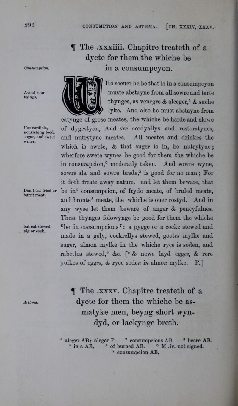 CONSUMPTION AND ASTHMA. [CH. XXXIV, XXXV. Consumption. Avoid sour things. Use cordials, nourishing food, sugar, and sweet wines. Don’t eat fried or burnt meat; but eat stewed pig or cock. Asthma. % The .xxxiiii. Cliapitre treateth of a dyete for them the whiche be in a consumpcyon. Ho soeuer he be that is in a consumpcyon muste abstayne from all sowre and tarte thynges, as venegre & alceger,1 & suche lyke. And also he must abstayne from eatynge of grose meates, the whiche be harde and slowe of dygestyon, And vse cordyallys and restoratyues, and nutrytyue meates. All meates and drinkes the which is swete, & that suger is in, be nutrytyue; wherfore swete wynes be good for them the whiche be in consumpcion,2 moderatly taken. And sowre wyne, sowre ale, and sowre brede,3 is good for no man; For it doth freate away nature, and let them beware, that be in4 consumpcion, of fryde meate, of bruled meate, and bronte5 meate, the whiche is ouer rostyd. And in any wyse let them beware of anger & pencyfulnes. These thynges folowynge be good for them the whiche 6 be in corcsumpcions 7: a pygge or a cocke stewed and made in a gely, cockrellys stewed, gootes mylke and suger, almon mylke in the whiche ryce is soden, and rabettes stewed,® &c. [® & newe layd egges, & rere yolkes of egges, & ryce sodew in almon mylke. P.] % The .xxxv. Chapitre treateth of a dyete for them the whiche he as- matyke men, beyng short wyn- dyd, or lackynge breth. 1 aleger AB; alegar P. 2 consumpcions AB. 3 beere AB. 4 in a AB. 5 of burned AB. 6 M .iv. not signed. 7 consumpcion AB.