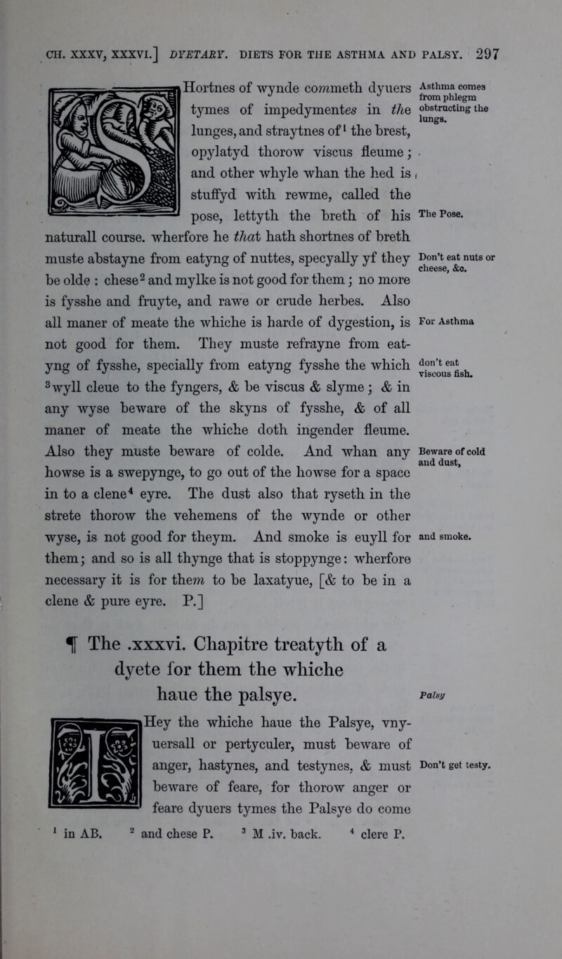 Hortnes of wynde commeth dyuers tymes of impedymentes in the lunges, and straytnes of1 the brest, opylatyd thorow viscus fleume; and other whyle whan the hed is stuffyd with rewme, called the pose, lettyth the breth of his naturall course, wherfore he that hath shortnes of breth muste abstayne from eatyng of nuttes, specyally yf they be olde : chese2 and my Ike is not good for them; no more is fysshe and fruyte, and rawe or crude herbes. Also all maner of meate the whiche is harde of dygestion, is not good for them. They muste refrayne from eat- yng of fysshe, specially from eatyng fysshe the which 3wyll cleue to the fyngers, & be viscus & slyme; & in any wyse beware of the skyns of fysshe, & of all maner of meate the whiche doth ingender fleume. Also they muste beware of colde. And whan any howse is a swepynge, to go out of the howse for a space in to a clene4 eyre. The dust also that ryseth in the strete thorow the vehemens of the wynde or other wyse, is not good for theym. And smoke is euyll for them; and so is all thynge that is stoppynge: wherfore necessary it is for them to be laxatyue, [& to be in a clene & pure eyre. P.] % The .xxxvi. Chapitre treatyth of a dyete for them the whiche haue the palsye. Hey the whiche haue the Palsye, vny- uersall or pertyculer, must beware of anger, hastynes, and testynes, & must beware of feare, for thorow anger or feare dyuers tymes the Palsye do come 1 in AB. 2 and chese P. 3 M .iv. back. 4 clere P. Asthma comes from phlegm obstructing the lungs. The Pose. Don’t eat nuts or cheese, &c. For Asthma don’t eat viscous fish. Beware of cold and dust, and smoke. Palsy Don’t get testy.