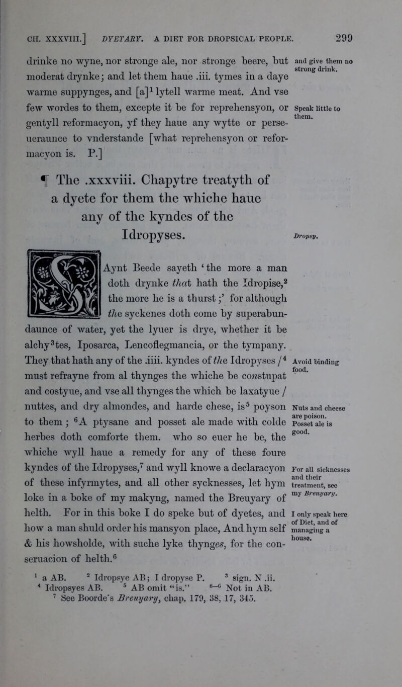 drinke no wyne, nor stronge ale, nor stronge beere, but and give them no strong drink. moderat drynke; and let them haue .iii. tymes in a daye warme suppynges, and [a]1 lytell warme meat. And vse few wordes to them, excepte it be for reprehensyon, or speak little to gentyll reformacyon, yf they haue any wytte or perse- ueraunce to vnderstande [what reprehensyon or refor- macyon is. P.] % The .xxxviii. Chapytre treatyth of a dyete for them the whiche haue any of the kyndes of the Idropyses. Dropsy. Aynt Beede sayeth ‘the more a man doth drynke that hath the Idropise,2 the more he is a thurstfor although the, syckenes doth come by superabun- daunce of water, yet the lyuer is drye, whether it be alchy3tes, Iposarca, Lencoflegmancia, or the tympany. They that hath any of the .iiii. kyndes of the Idropyses /4 Avoid binding must refrayne from al thynges the whiche be cowstupat and costyue, and vse all thynges the which be laxatyue / nuttes, and dry almondes, and harde chese, is5 poyson Nuts and cheese to them; 6 A ptysane and posset ale made with colde PossetTieis herbes doth comforte them, who so euer he be, the g°°d‘ whiche wyll haue a remedy for any of these foure kyndes of the Idropyses,7 and wyll knowe a declaracyon For ail sicknesses of these infyrmytes, and all other sycknesses, let hym treatment, see loke in a boke of my makyng, named the Breuyary of my Breu,jar,j‘ helth. Por in this boke I do speke but of dyetes, and i only speak here how a man shuld order his mansyon place, And hym self managing a & his howsholde, with suche lyke thynges. for the con- h°use’ seruacion of helth.6 1 a AB. 2 Idropsye AB; I dropyse P. 3 sign. N .ii. A Idropsyes AB. 5 AB omit “is.” 6-0 Not in AB. 7 See Boorde’s Breuyary, chap. 179, 38, 17, 345.