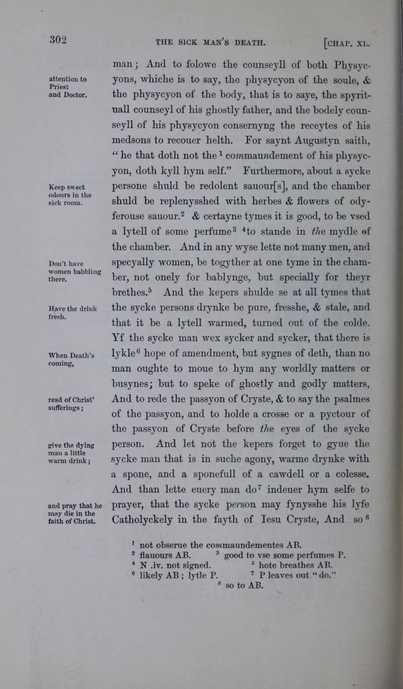 attention to Priest and Doctor. Keep sweet odours in the sick room. Don’t have women babbling there. Have the drink frfesh. When Death’s coming. read of Christ’ sufferings; give the dying man a little warm drink; and pray that he may die in the faith of Christ. THE SICK MAN’S DEATH. [CHAP. XL. man; And to folowre the counseyll of both Physyc- yons, whiche is to say, the physycyon of the soule, & the physycyon of the body, that is to saye, the spyrit- nall counseyl of his ghostly father, and the bodely coun- seyll of his physycyon consernyng the receytes of his medsons to recouer helth. For saynt Augustyn saitli, “ he that doth not the1 coramauwdement of his physyc- yon, doth kyll hym self.” Furthermore, about a sycke persone shuld be redolent sauour[s], and the chamber shuld be replenysshed with herbes & flowers of ody- ferouse sauour.2 & certayne tymes it is good, to be vsed a lytell of some perfume3 4to stande in the mydle ©f the chamber. And in any wyse lette not many men, and specyally women, be togyther at one tyme in the cham- ber, not onely for bablynge, but specially for theyr brethes.5 And the kepers shulde se at all tymes that the sycke persons drynke be pure, fresshe, & stale, and that it be a lytell warmed, turned out of the colde. Yf the sycke man wex sycker and sycker, that there is lykle6 hope of amendment, but sygnes of deth, than no man oughte to moue to hym any worldly matters or busynes; but to speke of ghostly and godly matters, And to rede the passyon of Cryste, & to say the psalmes of the passyon, and to holde a crosse or a pyctour of the passyon of Cryste before the eyes of the sycke person. And let not the kepers forget to gyue the sycke man that is in suche agony, warme drynke with a spone, and a sponefull of a cawdell or a colesse. And than lette euery man do7 indeuer hym selfe to prayer, that the sycke person may fynysshe his lyfe Catholyckely in the fayth of Iesu Cryste, And so8 1 not obserue the commaundementes AB. 2 flauours AB. 3 * good to vse some perfumes P. * N .iv. not signed. 5 hote breathes AB. 6 likely AB ; lytle P. 7 P leaves out “ do.” 8 so to AB.