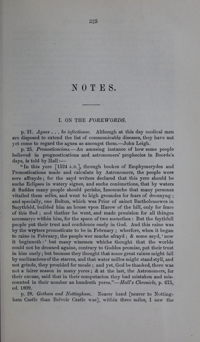 NOTE S. I. ON THE FOREWORDS. p. 21. Agues . . . be infectiouse. Although at this day medical men are disposed to extend the list of communicable diseases, they have not yet come to regard the agues as amongst them.—John Leigh. p. 25. Pronosticacions.—An amusing instance of how some people believed in prognostications and astronomers’ prophecies in Boorde’s days, is told by Hall:— “ In this yere [1524 a.d.], through bookes of Emphymerydes and Pronostications made and calculate by Astronomers, the people were sore affrayde; for the sayd writers declared that this yere should be suche Eclipses in watery signes, and suche coniunctions, that by waters & fluddes many people should perishe, Insomuche that many persones vitailed them selfes, and went to high groundes for feare of drounyng ; and specially, one Bolton, which was Prior of sainct Bartholemewes in Smythfeld, builded him an house vpo?a Harow of the hill, only for feare of this hud ; and thether he went, and made prouision for all thinges necessarye within him, for the space of two monethes : But the faythfull people put their trust and confidence onely in God. And this raine was by the wryters pronosticate to be in February ; wherfore, when it began to raine in February, the people wer muche afrayd ; & some sayd, ‘ now it beginneth : ’ but many wisemen whiehe thought that the worlde could not be drouned againe, contrary to Goddes promise, put their trust in him onely; but because they thought that some great raines might fall by enclinacionsof the starres, and that water milles might stand styll, and not grinde, they prouided for meale ; and yet, God be thanked, there was not a fairer season in many yeres ; & at the last, the Astronomers, for their excuse, said that in their computacion they had mistaken and mis- counted in their nomber an hundreth yeres.”—Hall's Chronicle, p. 675, ed. 1809. p. 28. Gotham, and Nottingham. Nearer hand [nearer to Notting- ham Castle than Belvoir Castle was], within three miles, I saw the