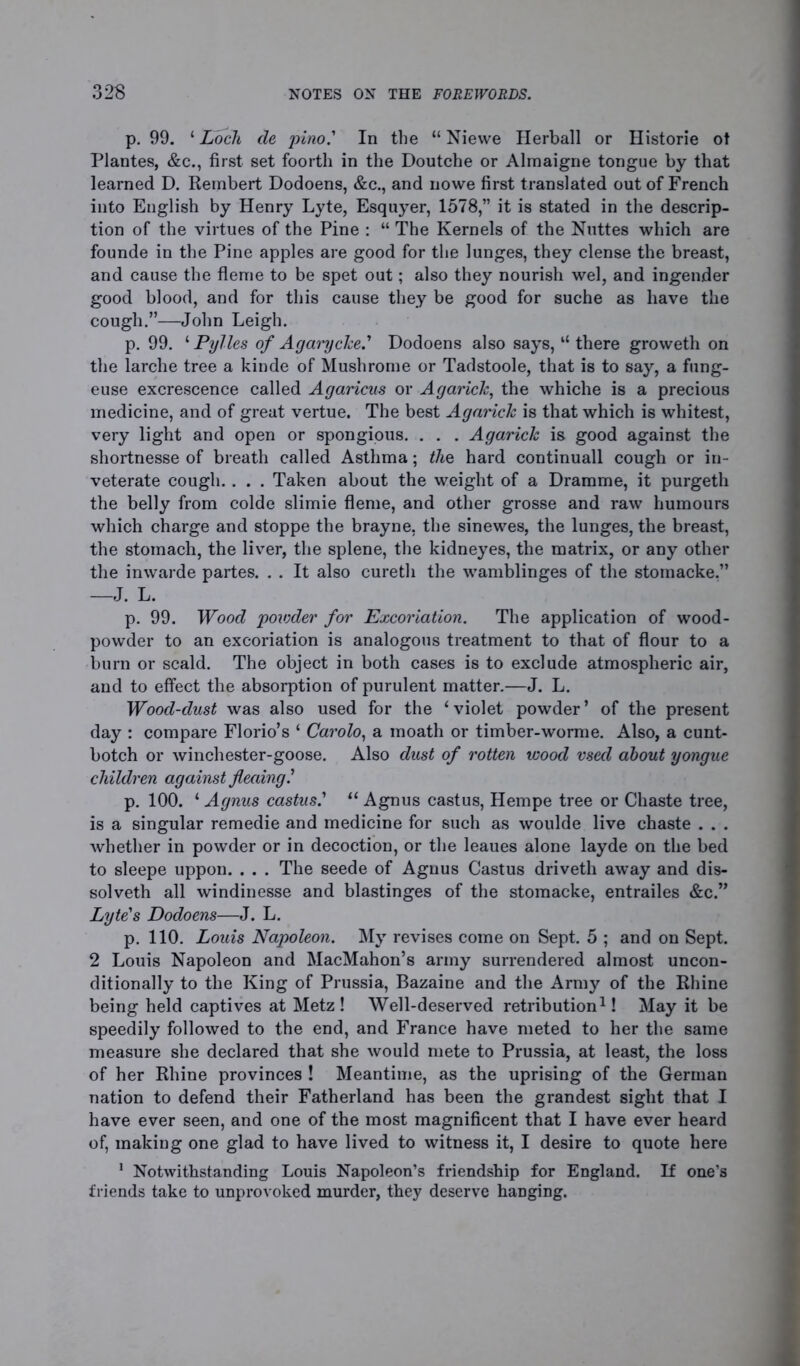 p. 99. ‘ Locli cle pino.' In the “ Niewe Herball or Historie ot Plantes, &c., first set foorth in the Doutche or Alrnaigne tongue by that learned D. Rembert Dodoens, &c., and nowe first translated out of French into English by Henry Lyte, Esquyer, 1578,” it is stated in the descrip- tion of the virtues of the Pine : “ The Kernels of the Nuttes which are founde in the Pine apples are good for the lunges, they dense the breast, and cause the flenie to be spet out; also they nourish wel, and ingender good blood, and for this cause they be good for suche as have the cough.”—John Leigh. p. 99. lPylles of Agarycke.' Dodoens also says, “ there groweth on the larche tree a kinde of Mushrome or Tadstoole, that is to say, a fung- euse excrescence called Agaricus or Agarick, the whiche is a precious medicine, and of great vertue. The best Agarick is that which is whitest, very light and open or spongious. . . . Agarick is good against the shortnesse of breath called Asthma; the hard continuall cough or in- veterate cough. . . . Taken about the weight of a Dramme, it purgeth the belly from colde slimie fleme, and other grosse and raw humours which charge and stoppe the brayne, the sinewes, the lunges, the breast, the stomach, the liver, the splene, the kidneyes, the matrix, or any other the inwarde partes. . . It also curetli the wamblinges of the stomacke.” —J. L. p. 99. Wood powder for Excoriation. The application of wood- powder to an excoriation is analogous treatment to that of flour to a burn or scald. The object in both cases is to exclude atmospheric air, and to effect the absorption of purulent matter.—J. L. Wood-dust was also used for the ‘violet powder’ of the present day : compare Florio’s ‘ Carolo, a moath or timber-worme. Also, a cunt- botch or winchester-goose. Also dust of rotten wood vsecl about yongue children against flecdng.’ p. 100. ‘ Agnus castus.’ “ Agnus castus, Hempe tree or Chaste tree, is a singular remedie and medicine for such as woulde live chaste . . . whether in powder or in decoction, or the leaues alone layde on the bed to sleepe uppon. . . . The seede of Agnus Castus driveth away and dis- solveth all windinesse and blastinges of the stomacke, entrailes &c.” Lyte's Dodoens—J. L. p. 110. Louis Napoleon. My revises come on Sept. 5 ; and on Sept. 2 Louis Napoleon and MacMahon’s army surrendered almost uncon- ditionally to the King of Prussia, Bazaine and the Army of the Rhine being held captives at Metz ! Well-deserved retribution1! May it be speedily followed to the end, and France have meted to her the same measure she declared that she would mete to Prussia, at least, the loss of her Rhine provinces ! Meantime, as the uprising of the German nation to defend their Fatherland has been the grandest sight that I have ever seen, and one of the most magnificent that I have ever heard of, making one glad to have lived to witness it, I desire to quote here 1 Notwithstanding Louis Napoleon’s friendship for England. If one’s friends take to unprovoked murder, they deserve hanging.