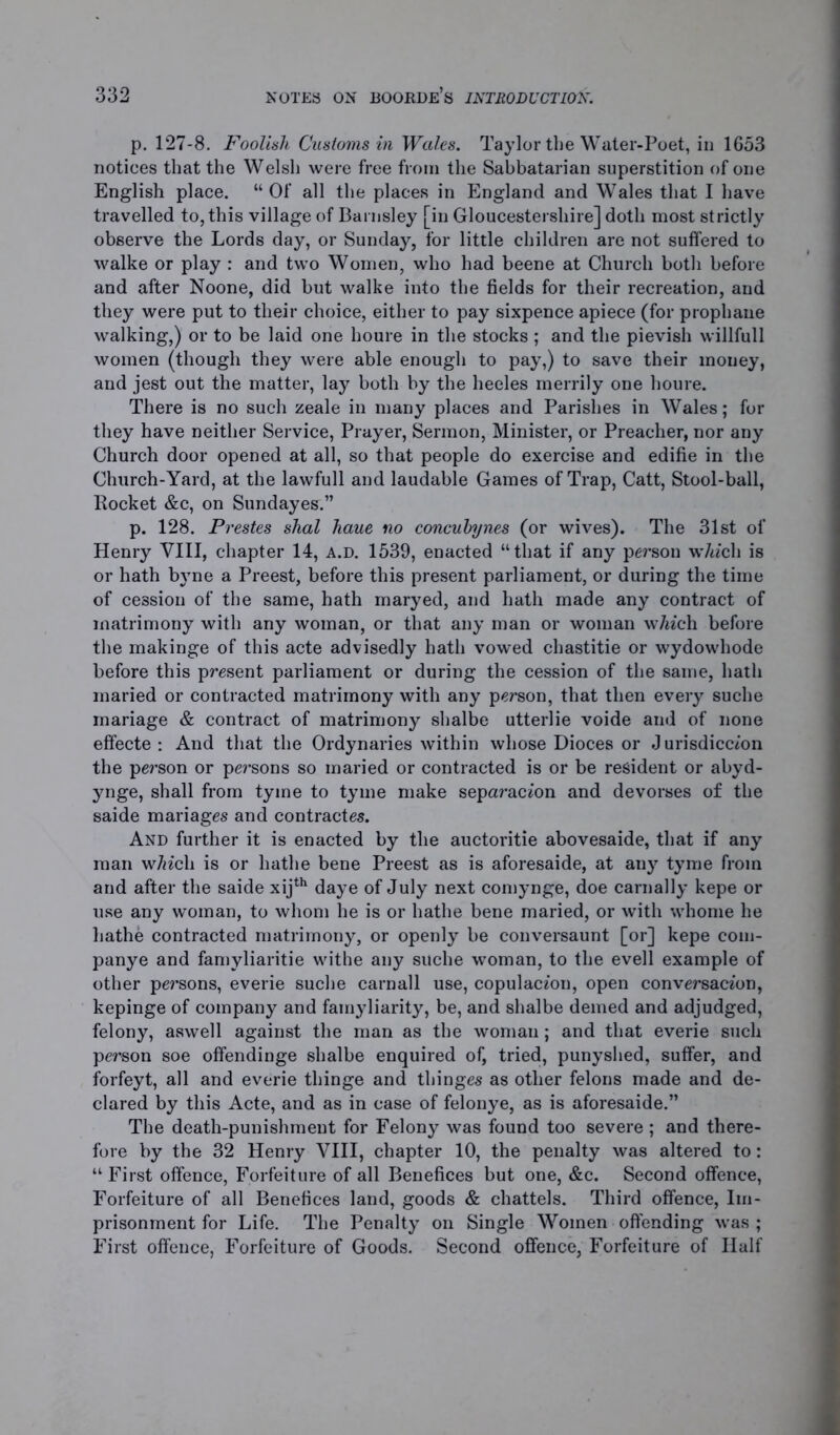 p. 127-8. Foolish Customs in Wales. Taylor the Water-Poet, in 1653 notices that the Welsh were free from the Sabbatarian superstition of one English place. “ Of all the places in England and Wales that I have travelled to, this village of Barnsley [in Gloucestershire] doth most strictly observe the Lords day, or Sunday, for little children are not suffered to walke or play : and two Women, who had beene at Church both before and after Noone, did but walke into the fields for their recreation, and they were put to their choice, either to pay sixpence apiece (for prophane walking,) or to be laid one houre in the stocks ; and the pievish willfull women (though they were able enough to pay,) to save their money, and jest out the matter, lay both by the heeles merrily one houre. There is no such zeale in many places and Parishes in Wales; for they have neither Service, Prayer, Sermon, Minister, or Preacher, nor any Church door opened at all, so that people do exercise and edifie in the Church-Yard, at the lawfull and laudable Games of Trap, Catt, Stool-ball, Rocket &c, on Sundayes.” p. 128. Prestes shal haue no concubynes (or wives). The 31st of Henry VIII, chapter 14, a.d. 1539, enacted “that if any person w/wch is or hath byne a Preest, before this present parliament, or during the time of cession of the same, hath maryed, and hath made any contract of matrimony with any woman, or that any man or woman w/wch before the makinge of this acte advisedly hath vowed chastitie or wydowliode before this present parliament or during the cession of the same, hath inaried or contracted matrimony with any person, that then every suehe mariage & contract of matrimony shalbe utterlie voide and of none effecte : And that the Ordynaries within whose Dioces or Jurisdiccmn the person or persons so maried or contracted is or be resident or abyd- ynge, shall from tyine to tyme make separacion and devorses of the saide manages and contractes. And further it is enacted by the auctoritie abovesaide, that if any man wfo'cli is or hathe bene Preest as is aforesaide, at any tyme from and after the saide xijth daye of July next comynge, doe carnally kepe or use any woman, to whom he is or hathe bene maried, or with whome he liathe contracted matrimony, or openly be conversaunt [or] kepe com- panye and famyliaritie withe any suche woman, to the evell example of other persons, everie suche carnall use, copulacion, open conversacion, kepinge of company and famyliarity, be, and shalbe demed and adjudged, felony, aswell against the man as the woman; and that everie such person soe offendinge shalbe enquired of, tried, punyshed, suffer, and forfeyt, all and everie thinge and thinges as other felons made and de- clared by this Acte, and as in case of felonye, as is aforesaide.” The death-punishment for Felony was found too severe ; and there- fore by the 32 Henry VIII, chapter 10, the penalty was altered to: “ First offence, Forfeiture of all Benefices but one, &c. Second offence, Forfeiture of all Benefices land, goods & chattels. Third offence, Im- prisonment for Life. The Penalty on Single Women offending was ; First offence, Forfeiture of Goods. Second offence, Forfeiture of Half