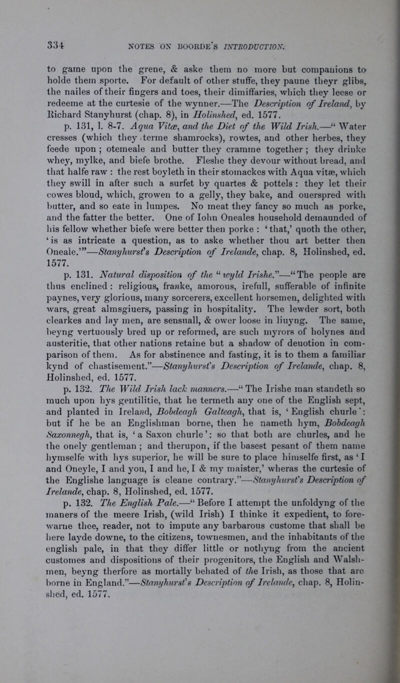 to game upon the grene, & aske them no more but companions to holde them sporte. For default of other stuffe, they paune theyr glibs, the nailes of their fingers and toes, their dimiffaries, which they leese or redeeme at the curtesie of the wynner.—The Description of Ireland, by liichard Stanyhurst (chap. 8), in Holinshed, ed. 1577. p. 131, 1. 8-7. Aqua Vitce, and the Diet of the Wild Irish.—“ Water cresses (which they terme shamrocks), rowtes, and other herbes, they feede upon ; otemeale and butter they crarame together ; they driuke whey, mylke, and biefe brothe. Fleshe they devour without bread, and that halfe raw : the rest boyleth in their stomackes with Aqua vitae, which they swill in after such a surfet by quartes & pottels : they let their cowes bloud, which, growen to a gelly, they bake, and ouerspred with butter, and so eate in lumpes. No meat they fancy so much as porke, and the fatter the better. One of Iohn Oneales household demaunded of his fellow whether biefe were better then porke : ‘ that,’ quoth the other, ‘is as intricate a question, as to aske whether thou art better then Oneale.’”—Stanyhurst’s Description of Irelande, chap. 8, Holinshed, ed. 1577. p. 131. Natural disposition of the “ wyld Irishe.—“The people are thus enclined : religious, frawke, amorous, irefull, sufferable of infinite paynes, very glorious, many sorcerers, excellent horsemen, delighted with wars, great almsgiuers, passing in hospitality. The lewder sort, both clearkes and lay men, are sensuall, & ower loose in liuyng. The same, beyng vertuously bred up or reformed, are such myrors of holynes and austeritie, that other nations retaine but a shadow of deuotion in com- parison of them. As for abstinence and fasting, it is to them a familiar kynd of chastisement.”—Stanyhurst's Description of Irelande, chap. 8, Holinshed, ed. 1577. p. 132. The Wild Irish lack manners.—■“ The Irishe man standeth so much upon hys gentilitie, that he termeth any one of the English sept, and planted in Ireland, Bobdeagli Galteagh, that is, ‘English churle’: but if he be an Englishman borne, then he nameth hym, Bobdeagli Saxonnegh, that is, ‘ a Saxon churle ’: so that both are churles, and he the onely gentleman ; and therupon, if the basest pesant of them name hymselfe with hys superior, he will be sure to place himselfe first, as ‘ I and Oneyle, I and you, I and he, I & my maister,’ wheras the curtesie of the Englishe language is cleane contrary.”—Stanyhurst's Description of Irelande, chap. 8, Holinshed, ed. 1577. p. 132. The English Pale.—“ Before I attempt the unfoldyng of the maners of the meere Irish, (wild Irish) I thinke it expedient, to fore- warue thee, reader, not to impute any barbarous custome that shall be here layde downe, to the citizens, townesmen, and the inhabitants of the english pale, in that they differ little or nothyng from the ancient customes and dispositions of their progenitors, the English and Walsli- men, beyng therfore as mortally behated of the Irish, as those that arc borne in England.”—Stanyhurst’s Description of Irelande, chap. 8, Holin- shed, ed. 1577.