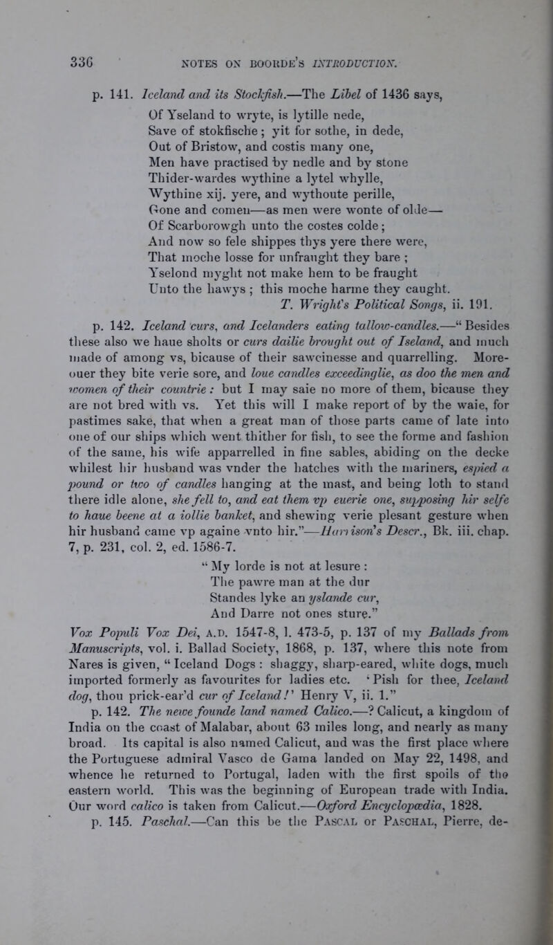 p. 141. Iceland and its Stockfish.—The Libel of 1436 says, Of Yseland to wryte, is lytille nede, Save of stokfische ; yit for sothe, in dede, Out of Bristow, and costis many one, Men have practised by nedle and by stone Thider-wardes wythine a lytel whylle, Wythine xij. yere, and wythoute perille, Gone and comen—as men were wonte of olde— Of Scarborowgh unto the costes colde; And now so fele shippes thys yere there were, That moche losse for unfraught they bare ; Yselond myglit not make hem to be fraught Unto the hawys ; this moche harme they caught. T. Wright's Political Songs, ii. 191. p. 142. Iceland curs, and Icelanders eating tallovj-candles.—“ Besides these also we haue sholts or curs dailie brought out of Iseland, and much made of among vs, bicause of their sawcinesse and quarrelling. More- ouer they bite verie sore, and loue candles exceedingly, as doo the men and icomen of their countrie: but I may saie no more of them, bicause they are not bred with vs. Yet this will I make report of by the waie, for pastimes sake, that when a great man of those parts came of late into one of our ships which went thither for fish, to see the forme and fashion of the same, his wife apparrelled in fine sables, abiding on the decke whilest hir husband was vnder the hatches with the mariners, espied a pound or two of candles hanging at the mast, and being loth to stand there idle alone, she fell to, and eat them vp euerie one, supposing hir selfe to haue beene at a iollie banket, and shewing verie plesant gesture when hir husband came vp againe -vnto hir.”—Uamison's Descr., Bk. iii. chap. 7, p. 231, col. 2, ed. 1586-7. “ My lorde is not at lesure : The pawre man at the dur Standes lyke an yslande cur, And Darre not ones sture.” Vox Populi Vox Dei, a.d. 1547-8, 1. 473-5, p. 137 of my Ballads from Manuscripts, vol. i. Ballad Society, 1868, p. 137, where this note from Nares is given, “ Iceland Dogs : shaggy, sharp-eared, white dogs, much imported formerly as favourites for ladies etc. ; Pish for thee, Iceland dog, thou prick-ear’d cur of Iceland!' Henry V, ii. 1.” p. 142. The neice founde land named Calico.—? Calicut, a kingdom of India on the coast of Malabar, about 63 miles long, and nearly as many broad. Its capital is also named Calicut, and was the first place where the Portuguese admiral Vasco de Gama landed on May 22, 1498, and whence he returned to Portugal, laden with the first spoils of tho eastern world. This was the beginning of European trade with India. Our word calico is taken from Calicut.—Oxford Encyclopaedia, 1828. p. 145. Paschal.—Can this be the Pascal or Paschal, Pierre, de-