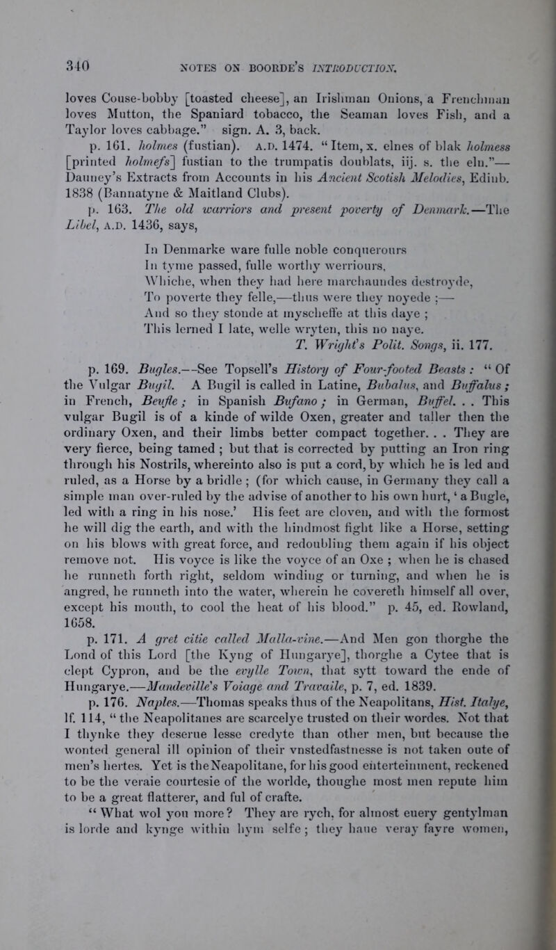 loves Couse-bobby [toasted cheese], an Irishman Onions, a Frenchman loves Mutton, the Spaniard tobacco, the Seaman loves Fish, and a Taylor loves cabbage.” sign. A. 3, back. p. 161. holmes (fustian), a.d. 1474. “ Item, x. elnes of blak holmess [printed holmefs~\ fustian to the trumpatis doublats, iij. s. the elu.”— Dauney’s Extracts from Accounts in his Ancient Scotish Melodies, Ediub. 1838 (Bannatyne & Maitland Clubs). p. 163. The old warriors and present poverty of Denmark.—The Libel, a.d. 1436, says, In Denmarke ware fulle noble conquerours In tyme passed, fulle worthy werriours, Whiche, when they had here marchaundes destroyde, To poverte they felle,—thus were they noyede ;— And so they stonde at myscheffe at this daye ; This lerned I late, welle wryten, this no naye. T. Wright’s Pollt. Songs, ii. 177. p. 169. Bugles.—See Topsell’s History of Four-footed Beasts : “ Of the Vulgar Bugil. A Bugil is called in Latine, Bubalus, and Buffalus ; in French, Beufle; in Spanish Bufano; in German, Buffel. . . This vulgar Bugil is of a kinde of wilde Oxen, greater and taller then the ordinary Oxen, and their limbs better compact together. . . They are very fierce, being tamed ; but that is corrected by putting an Iron ring through his Nostrils, whereinto also is put a cord, by which he is led aud ruled, as a Horse by a bridle ; (for which cause, in Germany they call a simple man over-ruled by the advise of another to his own hurt, ‘ a Bugle, led with a ring in his nose.’ His feet are cloven, and with the formost he will dig the earth, and with the hindmost fight like a Horse, setting on his blows with great force, and redoubling them again if his object remove not. His voyce is like the voyce of an Oxe ; when he is chased he runneth forth right, seldom winding or turning, and when he is angred, he runneth into the water, wherein he covereth himself all over, except his mouth, to cool the heat of his blood.” p. 45, ed. Rowland, 1658. p. 171. A gret citle called Media-vine.—And Men gon thorghe the Lond of this Lord [the Kyng of Hungarye], thorghe a Cytee that is clept Cypron, and be the evylle Town, that sytt toward the ende of Hungarye.—Mandevllle's Voiage and Travaile, p. 7, ed. 1839. p. 176. Naples.—Thomas speaks thus of the Neapolitans, Hist. Jtahye, If. 114, “ the Neapolitanes are scarcelye trusted on their wordes. Not that I thynke they deserue lesse credyte than other men, but because the wonted general ill opinion of their vnstedfastnesse is not taken oute of men’s hertes. Yet is theNeapolitane, for his good eiiterteinment, reckened to be the veraie courtesie of the worlde, thoughe most men repute him to be a great flatterer, and ful of crafte. “ What wol you more? They are rych, for almost euery gentylman is lorde and kynge within hym selfe; they baue veray favre women,