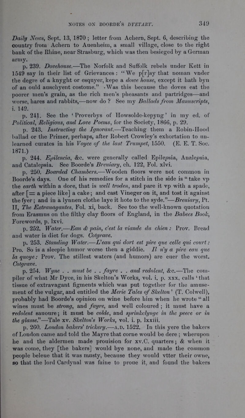 Daily News, Sept. 13, 1870 ; letter from Aeliern, Sept. 6, describing the country from Achern to Auenheim, a small village, close to the right bank of the Rhine, near Strasburg, which was then besieged by a German army. p. 239. Dovehouse.—The Norfolk and Suffolk rebels under Kett in 1549 say in their list of Grievances: “We p[r]ay that noman vnder the degre of a knyght or esquyer, kepe a dowe house, except it hath byn of an ould aunchyent costome.” -Was this because the doves eat the poorer men’s grain, as the rich men’s pheasants and partridges—and worse, hares and rabbits,—now do ? See my Ballads from Manuscripts, i. 149. p. 241. See the ‘ Proverbys of Howsolde-kepyng ’ in my ed. of Political, Religious, and Love Poems, for the Society, 1866, p. 29. p. 243. Instructing the Ignorant.—Teaching them a Robin-Hood ballad or the Primer, perhaps, after Robert Crowley’s exhortation to un- learned curates in his Voyce of the last Trumpet, 1550. (E. E. T. Soc. 1871.) p. 244. Epilencia, &c. were generally called Epilepsia, Analepsia, and Catalepsia. See Boorde’s Breuiary, ch. 122, Fol. xlvi. p. 250. Boarded Chambers.—Wooden floors were not common in Boorde’s days. One of his remedies for a stitch in the side is “ take vp the earth within a dore, that is well troden, and pare it vp with a spade, after [= a piece like] a cake; and cast Vineger on it, and tost it against the fyer; and in a lynnen clothe laye it hote to the syde.”—Breuiary, Pt. II, The Extrauag antes, Fol. xi, back. See too the well-known quotation from Erasmus on the filthy clay floors of England, in the Bcibees Booh, Forewords, p. lxvi. p. 252. Water.—Eau & pain, c'est la viande du chien : Prov. Bread and water is diet for dogs. Cotgrave. p. 253. Standing Water.—Veau qui dort est pire que celle qui court: Pro. So is a sleepie humor worse then a giddie. II n'y a pire eau que la quoye: Prov. The stillest waters (and humors) are euer the worst. Cotgrave. p. 254. Wyne . . must be . . fayre . . and redolent, &c.—The com- piler of what Mr Dyce, in his Skelton’s Works, vol. i. p. xxx, calls ‘that tissue of extravagant figments which was put together for the amuse- ment of the vulgar, and entitled the Merie Tales of Shelton' (T. Colwell), probably had Boorde’s opinion on wine before him when he wrote “ all wines must be strong, and fayre, and well coloured ; it must have a redolent sauoure; it must be colde, and sprinhclynge in the peece or in the glasse.”—Tale xv. Shelton's Worlcs, vol. i. p. lxxiii. p. 260. London bahers' tnchery.—a.d. 1522. In this yere the bakers of London came and told the Mayre that corne would be dere ; wherupon he and the aldermen made prouision for xv.C. quarters; & when it was come, they [the bakers] would bye none, and made the common people beleue that it was musty, because they would vtter their owne, so that the lord Cardynal was faine to proue it, and found the bakers