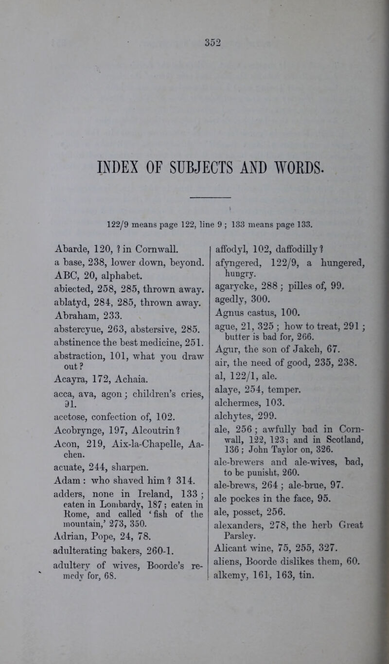 INDEX OF SUBJECTS AND WORDS. 122/9 means page 122, li: Abarde, 120, ? in Cornwall. a base, 238, lower down, beyond. ABC, 20, alphabet. abiected, 258, 285, thrown away. ablatyd, 284, 285, thrown away. Abraham, 233. abstercyue, 263, abstersive, 285. abstinence the best medicine, 251. abstraction, 101, what you draw out ? Acayra, 172, Achaia. acca, ava, agon; children’s cries, 91. acetose, confection of, 102. Acobrynge, 197, Alcoutrin1? Aeon, 219, Aix-la-Chapelle, Aa- chen. acuate, 244, sharpen. Adam : who shaved him 1 314. adders, none in Ireland, 133 ; eaten in Lombardy, 187; eaten in Home, and called ‘ fish of the mountain,’ 273, 350. Adrian, Pope, 24, 78. adulterating bakers, 260-1. adultery of wives, Boorde’s re- medy for, 68. } 9 ; 133 means page 133. affodyl, 102, daffodilly1? afyngered, 122/9, a hungered, hungry. agarycke, 288 ; pilles of, 99. agedly, 300. Agnus castus, 100. ague, 21, 325 ; how to treat, 291; butter is bad for, 266. Agur, the son of Jakeh, 67. air, the need of good, 235, 238. al, 122/1, ale. alaye, 254, temper, alchermes, 103. alchytes, 299. ale, 256 ; awfully bad in Corn- wall, 122, 123; and in Scotland, 136 ; John Taylor on, 326. ale-brewers and ale-wives, bad, to be punisht. 260. ale-brews, 264; ale-brue, 97. ale pockes in the face, 95. ale, posset, 256. alexanders, 278, the herb Great Parsley. Alicant wine, 75, 255, 327. aliens, Boorde dislikes them, 60. alkemy, 161, 163, tin.