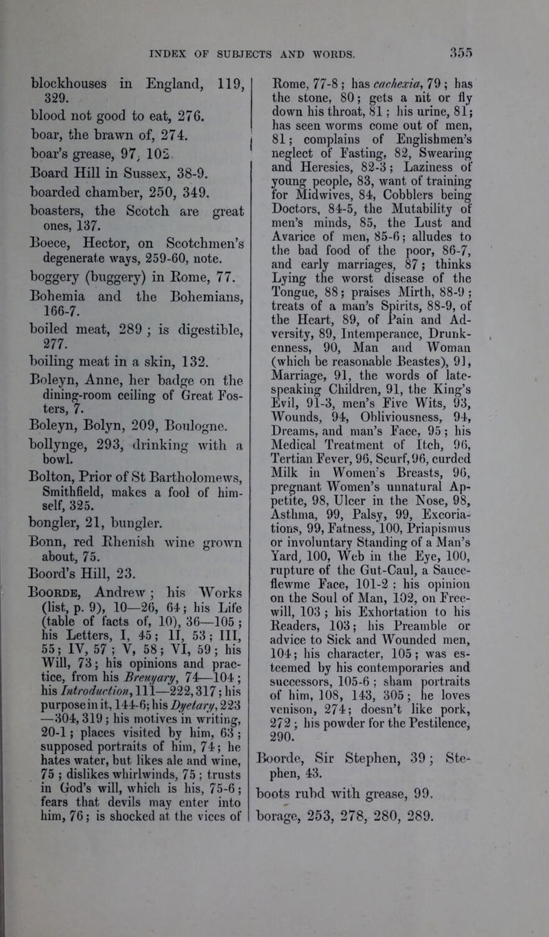 blockhouses in England, 119, 329. blood not good to eat, 276. boar, the brawn of, 274. boar’s grease, 97; 102. Board Hill in Sussex, 38-9. boarded chamber, 250, 349. boasters, the Scotch are great ones, 137. Boece, Hector, on Scotchmen’s degenerate ways, 259-60, note. boggery (buggery) in Borne, 77. Bohemia and the Bohemians, 166-7. boiled meat, 289 ; is digestible, 277. boiling meat in a skin, 132. Boleyn, Anne, her badge on the dining-room ceiling of Great Fos- ters, 7. Boleyn, Bolyn, 209, Boulogne. bollynge, 293, drinking with a bowl. Bolton, Prior of St Bartholomews, Smithfield, makes a fool of him- self, 325. bongler, 21, bungler. Bonn, red Bhenish. wine grown about, 75. Boord’s Hill, 23. Boorde, Andrew; his Works (list, p. 9), 10—26, 64; his Life (table of facts of, 10), 36—105 ; his Letters, I, 45 ; II, 53 ; III, 55 ; 1Y, 57; V, 58 ; YI, 59; his Will, 73; his opinions and prac- tice, from his Brew/ary, 74—104 ; his Introduction, 111—222,317; his purpose in it, 144-6; his Dyetary, 223 —304,319 ; his motives in writing, 20-1; places visited by him, 63 ; supposed portraits of him, 74; he hates water, but likes ale and wine, 75 ; dislikes whirlwinds, 75 ; trusts in God’s will, which is his, 75-6; fears that devils may enter into him, 76; is shocked at the vices of Borne, 77-8 ; has cachexia, 79 ; has the stone, 80; gets a nit or fly down his throat, 81; his urine, 81; has seen worms come out of men, 81; complains of Englishmen’s neglect of Fasting, 82, Swearing and Heresies, 82-3; Laziness of young people, 83, want of training for Midwives, 84, Cobblers being Doctors, 84-5, the Mutability of men’s minds, 85, the Lust and Avarice of men, 85-6; alludes to the bad food of the poor, 86-7, and early marriages, 87; thinks Lying the worst disease of the Tongue, 88; praises Mirth, 88-9 ; treats of a man’s Spirits, 88-9, of the Heart, 89, of Pain and Ad- versity, 89, Intemperance, Drunk- enness, 90, Man and Woman (which be reasonable Beastes), 91, Marriage, 91, the words of late- speaking Children, 91, the King’s Evil, 91-3, men’s Five Wits, 93, Wounds, 94, Obliviousness, 94, Dreams, and man’s Face, 95; his Medical Treatment of Itch, 96, Tertian Fever, 96, Scurf, 96, curded Milk in Women’s Breasts, 96, pregnant Women’s unnatural Ap- petite, 98, Ulcer in the Nose, 98, Asthma, 99, Palsy, 99, Excoria- tions, 99, Fatness, 100, Priapismus or involuntary Standing of a Man’s Yard, 100, Web in the Eye, 100, rupture of the Gut-Caul, a Sauce- flewme Face, 101-2 ; his opinion on the Soul of Man, 102, on Free- will, 103 ; his Exhortation to his Readers, 103; his Preamble or advice to Sick and Wounded men, 104; his character, 105; was es- teemed by his contemporaries and successors, 105-6 ; sham portraits of him, ]08, 143, 305; he loves venison, 274; doesn’t like pork, 272; his powder for the Pestilence, 290. Boorde, Sir Stephen, 39; Ste- phen, 43. boots rubd with grease, 99. borage, 253, 278, 280, 289.