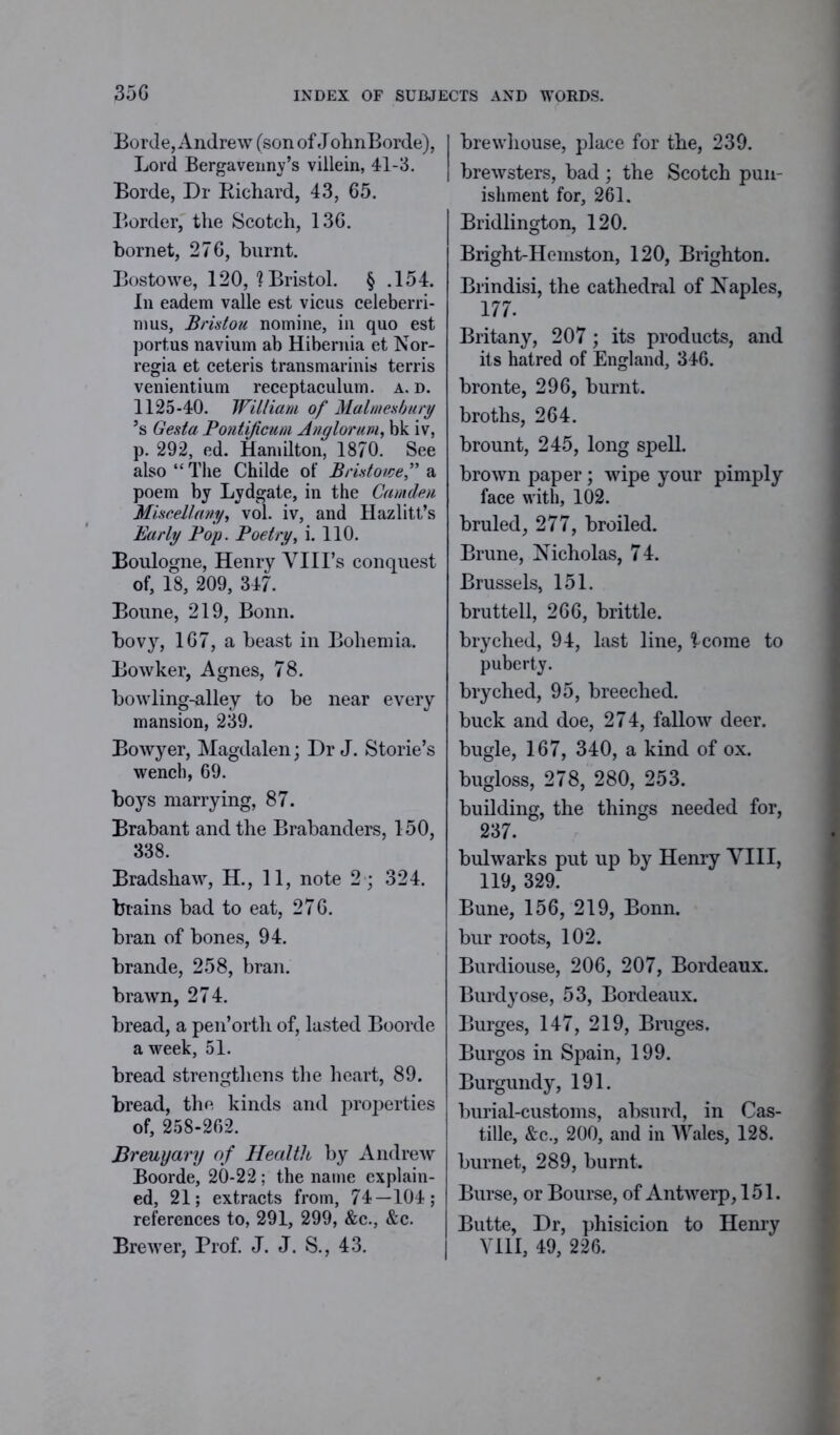 35G Borde, Andrew (son of JohnBorde), Lord Bergavenny’s villein, 41-3. Borde, Dr Richard, 43, 65. Border, the Scotch, 136. hornet, 276, burnt. Bostowe, 120, ? Bristol. § .154. In eadem valle est vicus celeberri- mus, Bristou nomine, in quo est portus navium ab Hibernia et Nor- regia et ceteris transmarinis terris venientium receptaculum. a. d. 1125-40. William of Malmesbury ’s Gesta Pontificum Anglorum, bk iv, p. 292, ed. Hamilton, 1870. See also “The Childe of Bristowef a poem by Lydgate, in the Camden Miscellany, vol. iv, and Hazlitt’s Early Pop. Poetry, i. 110. Boulogne, Henry VIll's conquest of, 18, 209, 347. Boune, 219, Bonn, bovy, 167, a beast in Bohemia. Bowker, Agnes, 78. bowling-alley to be near every mansion, 239. Bowyer, Magdalen; Dr J. Storie’s wench, 69. boys marrying, 87. Brabant and the Brabanders, 150, 338. Bradshaw, H., 11, note 2 ; 324. brains bad to eat, 276. bran of bones, 94. brande, 258, bran, brawn, 274. bread, a pen’orth of, lasted Boorde a week, 51. bread strengthens the heart, 89. bread, the kinds and properties of, 258-262. Breuyary of Health by Andrew Boorde, 20-22 ; the name explain- ed, 21; extracts from, 74—104; references to, 291, 299, &c., &c. Brewer, Prof. J. J. S., 43. brewhouse, place for the, 239. brewsters, bad ; the Scotch pun- ishment for, 261, Bridlington, 120. Bright-Hemston, 120, Brighton. Brindisi, the cathedral of Naples, 177. Britany, 207; its products, and its hatred of England, 346. bronte, 296, burnt, broths, 264. brount, 245, long spell. brown paper; wipe your pimply face with, 102. bruled, 277, broiled. Brune, Nicholas, 74. Brussels, 151. bruttell, 266, brittle, bryched, 94, last line, icome to puberty. bryched, 95, breeched, buck and doe, 274, fallow deer, bugle, 167, 340, a kind of ox. bugloss, 278, 280, 253. building, the things needed for, 237. bulwarks put up by Henry VIII, 119, 329. Bune, 156, 219, Bonn, bur roots, 102. Burdiouse, 206, 207, Bordeaux. Burdyose, 53, Bordeaux. Burges, 147, 219, Bruges, Burgos in Spain, 199. Burgundy, 191. burial-customs, absurd, in Cas- tille, &c., 200, and in Wales, 128. burnet, 289, burnt. Burse, or Bourse, of Antwerp, 151. Butte, Dr, phisicion to Henry VIII, 49, 226.