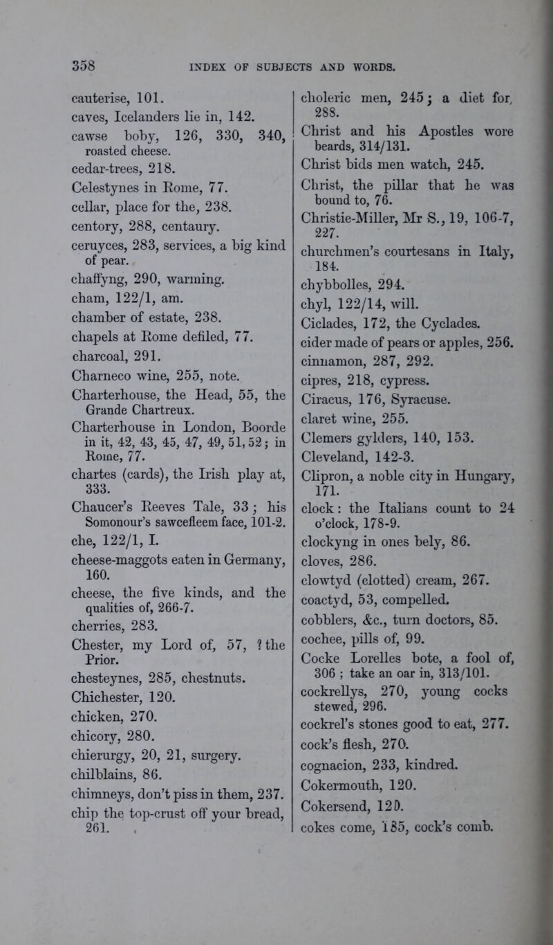cauterise, 101. caves, Icelanders lie in, 142. cawse boby, 126, 330, 340, roasted cheese, cedar-trees, 218. Celestynes in Rome, 77. cellar, place for the, 238. centory, 288, centaury, ceruyces, 283, services, a big kind of pear. chaffyng, 290, warming, cham, 122/1, am. chamber of estate, 238. chapels at Rome defiled, 77. charcoal, 291. Charneco wine, 255, note. Charterhouse, the Head, 55, the Grande Chartreux. Charterhouse in London, Boorde in it, 42, 43, 45, 47, 49, 51,52; in Rome, 77. chartes (cards), the Irish play at, 333. Chaucer’s Reeves Tale, 33; his Somonour’s sawcefleem face, 101-2. che, 122/1, I. cheese-maggots eaten in Germany, 160. cheese, the five kinds, and the qualities of, 266-7. cherries, 283. Chester, my Lord of, 57, ? the Prior. chesteynes, 285, chestnuts. Chichester, 120. chicken, 270. chicory, 280. chierurgy, 20, 21, surgery, chilblains, 86. chimneys, don’t piss in them, 237. chip the top-crust off your bread, 261. choleric men, 245; a diet for, 288. Christ and his Apostles wore beards, 314/131. Christ bids men watch, 245. Christ, the pillar that he was bound to, 76. Christie-Miller, Mr S., 19, 106-7, 227. churchmen’s courtesans in Italy, 184. chybbolles, 294. chyl, 122/14, will. Ciclades, 172, the Cyclades, cider made of pears or apples, 256. cinnamon, 287, 292. cipres, 218, cypress. Ciracus, 176, Syracuse, claret wine, 255. Clemers gylders, 140, 153. Cleveland, 142-3. Clipron, a noble city in Hungary, 17L clock: the Italians count to 24 o’clock, 178-9. clockyng in ones bely, 86. cloves, 286. clowtyd (clotted) cream, 267. coactyd, 53, compelled, cobblers, &c., turn doctors, 85. cochee, pills of, 99. Cocke Lorelles bote, a fool of, 306 ; take an oar in, 313/101. cockrellys, 270, young cocks stewed, 296. cockrel’s stones good to eat, 277. cock’s flesh, 270. cognacion, 233, kindred. Cokermouth, 120. Cokersend, 120. cokes come, 185, cock’s comb.