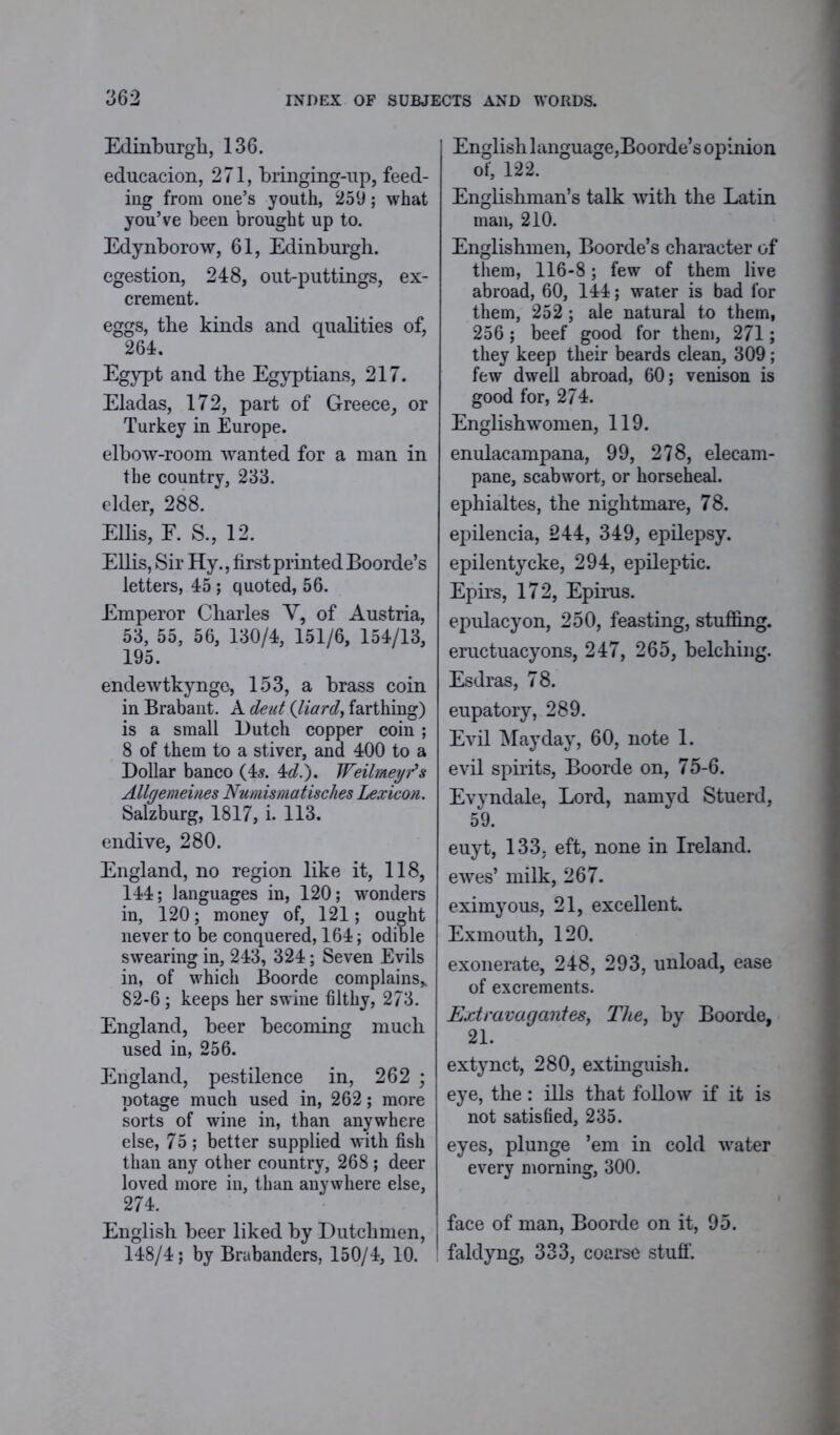Edinburgh, 136. educacion, 271, bringing-up, feed- ing from one’s youth, 259; what you’ve been brought up to. Edynborow, 61, Edinburgh. egestion, 248, out-puttings, ex- crement. eggs, the kinds and qualities of, 264. Egypt and the Egyptians, 217. Eladas, 172, part of Greece, or Turkey in Europe. elbow-room wanted for a man in the country, 233. elder, 288. Ellis, F. S., 12. Ellis, Sir Hy., first printed Boorde’s letters, 45 ; quoted, 56. Emperor Charles Y, of Austria, 53, 55, 56, 130/4, 151/6, 154/13, 195. endewtkynge, 153, a brass coin in Brabant. A dent (Hard, farthing) is a small Butch copper coin ; 8 of them to a stiver, and 400 to a Dollar banco (4s. 4d.). JFeilmeyr’s Allgemeines Numismatisches Lexicon. Salzburg, 1817, i. 113. endive, 280. England, no region like it, 118, 144; languages in, 120; wonders in, 120; money of, 121; ought never to be conquered, 164; odible swearing in, 243, 324; Seven Evils in, of which Boorde complains* 82-6; keeps her swine filthy, 273. England, beer becoming much used in, 256. England, pestilence in, 262 ; potage much used in, 262; more sorts of wine in, than anywhere else, 75; better supplied with fish than any other country, 268 ; deer loved more in, than anywhere else, 274. English beer liked by Dutchmen, 148/4; by Brabanders, 150/4, 10. English language,Boorde’s opinion of, 122. Englishman’s talk with the Latin man, 210. Englishmen, Boorde’s character of them, 116-8; few of them live abroad, 60, 144; water is bad for them, 252 ; ale natural to them, 256 ; beef good for them, 271; they keep their beards clean, 309; few dwell abroad, 60; venison is good for, 274. Englishwomen, 119. enulacampana, 99, 278, elecam- pane, scabwort, or horseheal. ephialtes, the nightmare, 78. epilencia, 244, 349, epilepsy, epilentycke, 294, epileptic. Epirs, 172, Epirus, epulacyon, 250, feasting, stuffing, eructuacyons, 247, 265, belching. Esdras, 78. eupatory, 289. Evil Mayday, 60, note 1. evil spirits, Boorde on, 75-6. Evyndale, Lord, namyd Stuerd, 59. euyt, 133, eft, none in Ireland, ewes’ milk, 267. eximyous, 21, excellent. Exmouth, 120. exonerate, 248, 293, unload, ease of excrements. Extravagantes, The, by Boorde, 21. extynct, 280, extinguish. eye, the: ills that follow if it is not satisfied, 235. eyes, plunge ’em in cold water every morning, 300. face of man, Boorde on it, 95. faldyng, 333, coarse stuff.