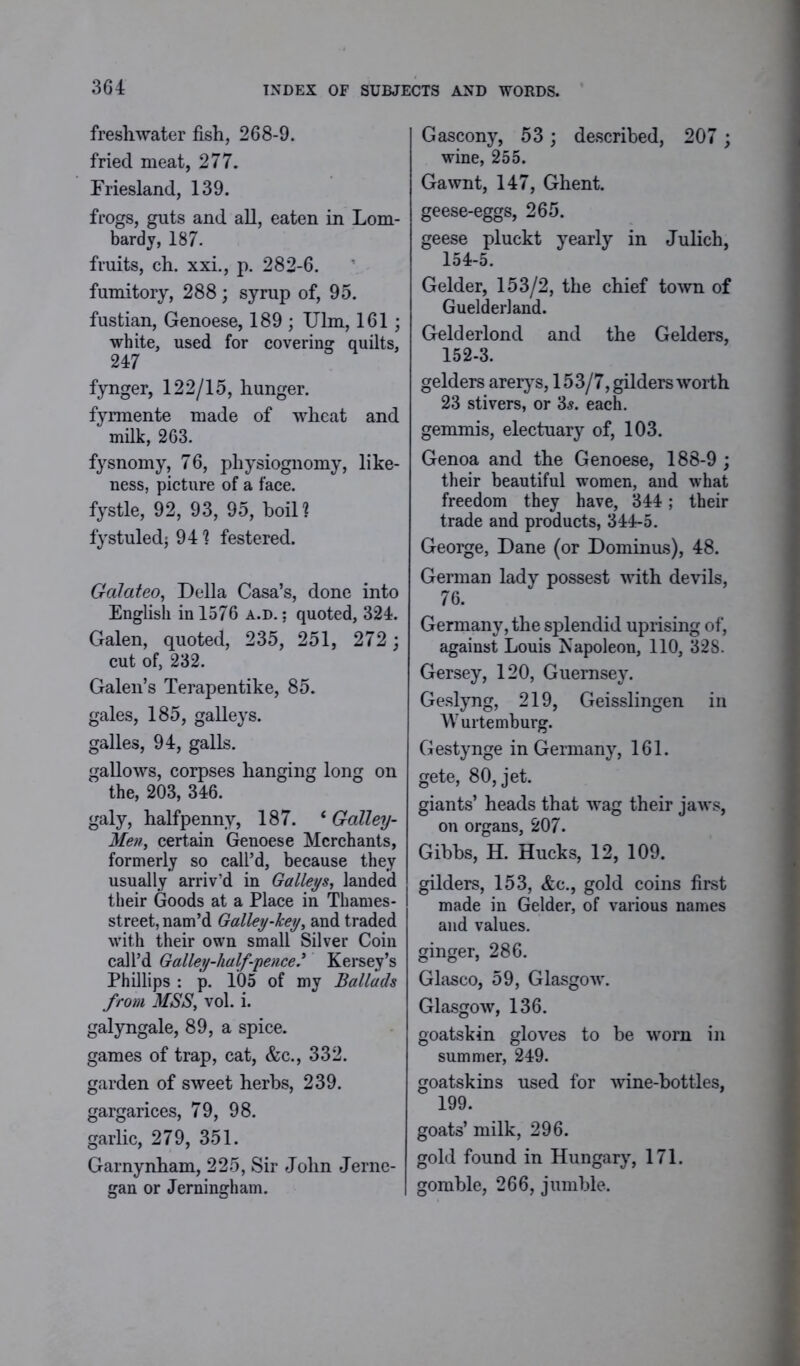 freshwater fish, 268-9. fried meat, 277. Friesland, 139. frogs, guts and all, eaten in Lom- bardy, 187. fruits, ch. xxi., p. 282-6. fumitory, 288; syrup of, 95. fustian, Genoese, 189 ; Ulm, 161; white, used for covering quilts, 247 fynger, 122/15, hunger. fyrmente made of wheat and milk, 263. fysnomy, 76, physiognomy, like- ness, picture of a face, fystle, 92, 93, 95, boil? fystuledj 94 ? festered. Gdlateo, Della Casa’s, done into English in 1576 a.d. : quoted, 324. Galen, quoted, 235, 251, 272; cut of, 232. Galen’s Terapentike, 85. gales, 185, galleys, galles, 94, galls. gallows, corpses hanging long on the, 203, 346. galy, halfpenny, 187. * Galley- Meti, certain Genoese Merchants, formerly so call’d, because they usually arriv’d in Galleys, landed their Goods at a Place in Thames- street, nam’d Galley-key, and traded with their own small Silver Coin call’d Galley-half-pence.’ Kersey’s Phillips : p. 105 of my Ballads from MSS, vol. i. galyngale, 89, a spice, games of trap, cat, &c., 332. garden of sweet herbs, 239. gargarices, 79, 98. garlic, 279, 351. Garnynham, 225, Sir John Jerne- gan or Jerningham. Gascony, 53 ; described, 207 ; wine, 255. Gawnt, 147, Ghent. geese-eggs, 265. geese pluckt yearly in Julich, 154-5. Gelder, 153/2, the chief town of Guelderland. Gelderlond and the Gelders, 152-3. gelders arerys, 153/7, gilders worth 23 stivers, or 3s. each. gemmis, electuary of, 103. Genoa and the Genoese, 188-9 ; their beautiful women, and what freedom they have, 344; their trade and products, 344-5. George, Dane (or Dominus), 48. German lady possest with devils, 76. Germany, the splendid uprising of, against Louis Napoleon, 110, 328. Gersey, 120, Guernsey. Geslyng, 219, Geisslingen in Wurtemburg. Gestynge in Germany, 161. gete, 80, jet. giants’ heads that wag their jaws, on organs, 207. Gibbs, H. Hucks, 12, 109. gilders, 153, &c., gold coins first made in Gelder, of various names and values. ginger, 286. Glasco, 59, Glasgow. Glasgow, 136. goatskin gloves to be worn in summer, 249. goatskins used for wine-bottles, 199. goats’ milk, 296. gold found in Hungary, 171. gomble, 266, jumble.