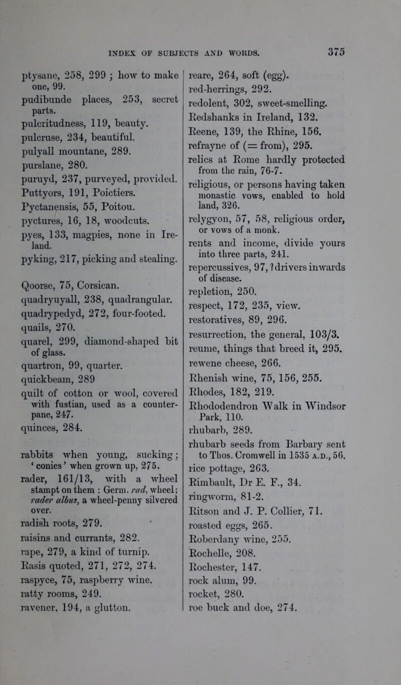 ptysane, 258, 299 ; how to make one, 99. pudibunde places, 253, secret parts. pulcritudness, 119, beauty, pulcruse, 234, beautiful, pulyall mountane, 289. purslane, 280. puruyd, 237, purveyed, provided. Puttyors, 191, Poictiers. Pyctanensis, 55, Poitou, pyctures, 16, 18, woodcuts, pyes, 133, magpies, none in Ire- land. pyking, 217, picking and stealing. Qoorse, 75, Corsican, quadryuyall, 238, quadrangular, quadrypedyd, 272, four-footed, quails, 270. quarel, 299, diamond-shaped bit of glass. quartron, 99, quarter, quickbeam, 289 quilt of cotton or wool, covered with fustian, used as a counter- pane, 247. quinces, 284. rabbits when young, sucking; ‘ conies’ when grown up, 275. rader, 161/13, with a wheel stampt on them : Germ, rad, wheel; rader albus, a wheel-penny silvered over. radisli roots, 279. raisins and currants, 282. rape, 279, a kind of turnip. Rasis quoted, 271, 272, 274. raspyce, 75, raspberry wine, ratty rooms, 249. ravener, 194, a glutton. reare, 264, soft (egg), red-herrings, 292. redolent, 302, sweet-smelling. Eedshanks in Ireland, 132. Eeene, 139, the Rhine, 156. refrayne of (= from), 295. relics at Rome hardly protected from the rain, 76-7. religious, or persons having taken monastic vows, enabled to hold land, 326. relygyon, 57, 58, religious order, or vows of a monk, rents and income, divide yours into three parts, 241. repercussives, 97, ? drivers inwards of disease, repletion, 250. respect, 172, 235, view, restoratives, 89, 296. resurrection, the general, 103/3. reume, things that breed it, 295. rewene cheese, 266. Rhenish wine, 75, 156, 255. Rhodes, 182, 219. Rhododendron Walk in Windsor Park, 110. rhubarb, 289. rhubarb seeds from Barbary sent to Thos. Cromwell in 1535 a.d., 56. rice pottage, 263. Rimbault, Dr E. E., 34. ringworm, 81-2. Ritson and J. P. Collier, 71. roasted eggs, 265. Roberdany wine, 255. Rochelle, 208. Rochester, 147. rock alum, 99. rocket, 280. roe buck and doe, 274.
