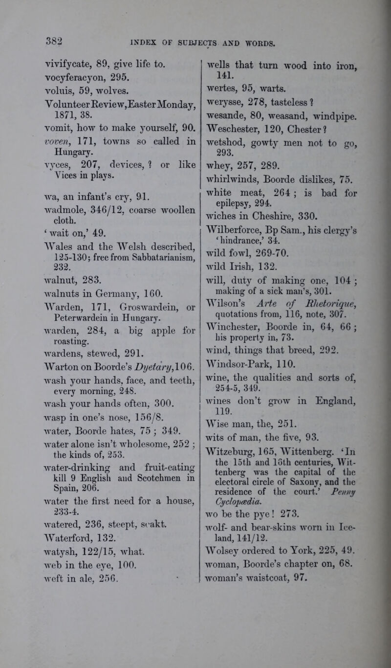 vivify cate, 89, give life to. vocyferacyon, 295. voluis, 59, wolves. Volunteer Review,Easter Monday, 1871, 38. vomit, how to make yourself, 90. voven, 171, towns so called in Hungary. vyces, 207, devices, ? or like Vices in plays. wa, an infant’s cry, 91. wadmole, 346/12, coarse woollen cloth. * wait on,’ 49. Wales and the Welsh described, 125-130; free from Sabbatarianism, 232. walnut, 283. walnuts in Germany, 160. Warden, 171, Groswardein, or Peterwardein in Hungary, warden, 284, a big apple for roasting. wardens, stewed, 291. Warton on Boorde’s Dyetary, 106. wash your hands, face, and teeth, every morning, 248. wash your hands often, 300. wasp in one’s nose, 156/8. water, Boorde hates, 75 ; 349. water alone isn’t wholesome, 252 ; the kinds of, 253. water-drinking and fruit-eating kill 9 English and Scotchmen in Spain, 206. water the first need for a house, 233-4. watered, 236, steept, scakt. Waterford, 132. watysh, 122/15, what, web in the eye, 100. weft in ale, 256. wells that turn wood into iron, 141. wertes, 95, warts, werysse, 278, tasteless] wesande, 80, weasand, windpipe. Weschester, 120, Chester? wetshod, gowtv men not to go, 293. whey, 257, 289. whirlwinds, Boorde dislikes, 75. white meat, 264 ; is bad for epilepsy, 294. wiches in Cheshire, 330. Wilberforce, Bp Sam., his clergy’s ‘hindrance,’ 34. wild fowl, 269-70. wild Irish, 132. will, duty of making one, 104 ; making of a sick man’s, 301. Wilson’s Arte of Rhetorique, quotations from, 116, note, 307. Winchester, Boorde in, 64, 66 ; his property in, 73. wind, things that breed, 292. Windsor-Park, 110. wine, the qualities and sorts of, 254-5, 349. wines don’t grow in England, 119. Wise man, the, 251. wits of man, the five, 93. Witzeburg, 165, Wittenberg. ‘In the 15th and 16th centuries, Wit- tenberg was the capital of the electoral circle of Saxony, and the residence of the court.’ Penny Cyclopaedia. wobethepye! 273. wolf- and bear-skins worn in Ice- land, 141/12. Wolsey ordered to York, 225, 49. woman, Boorde’s chapter on, 68. woman’s waistcoat, 97.