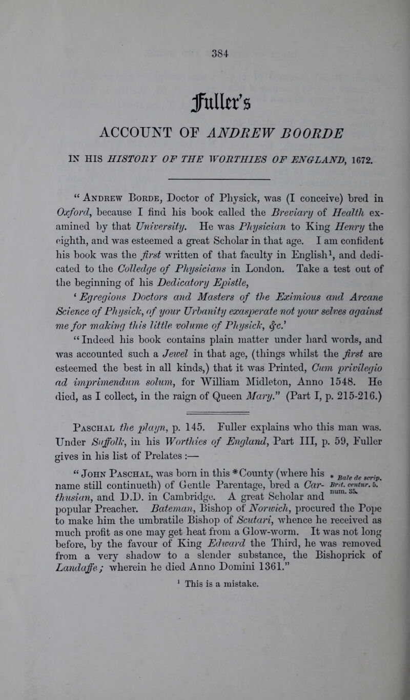 jfuller's ACCOUNT OU ANDREW BOORDE IN HIS HISTORY OF THE WORTHIES OF ENGLAND, 1672. “ Andrew Borde, Doctor of Pliysick, was (I conceive) bred in Oxford, because I find his book called the Breviary of Health ex- amined by that University. He was Physician to King Henry the eighth, and was esteemed a great Scholar in that age. I am confident his book was the first written of that faculty in English1, and dedi- cated to the Colledge of Physicians in London. Take a test out of the beginning of his Dedicatory Epistle, ‘ Egregious Doctors and Masters of the Eximious and Arcane Science of Physick, of your Urbanity exasperate not your selves against me for making this little volume of Pliysick, tyc.’ “ Indeed his book contains plain matter under hard words, and was accounted such a Jewel in that age, (things whilst the first are esteemed the best in all kinds,) that it was Printed, Cum privilegio ad imprimendxim solum, for William Midleton, Anno 1548. He died, as I collect, in the raign of Queen Mary.” (Part I, p. 215-216.) Paschal the playn, p. 145. Fuller explains who this man was. Under Suffolk, in his Worthies of England, Part III, p. 59, Fuller gives in his list of Prelates :— “ John Paschal, was born in this * County (where his , Bafe de name still continueth) of Gentle Parentage, bred a Car- jw*. c™tur-5- thusian, and D.D. in Cambridge. A great Scholar and popular Preacher. Bateman, Bishop of Norwich, procured the Pope to make him the umbratile Bishop of Scutari, whence he received as much profit as one may get heat from a Glow-worm. It was not long before, by the favour of King Edward the Third, he was removed from a very shadow to a slender substance, the Bishoprick of Landaffe; wherein he died Anno Domini 1361.” 1 This is a mistake.