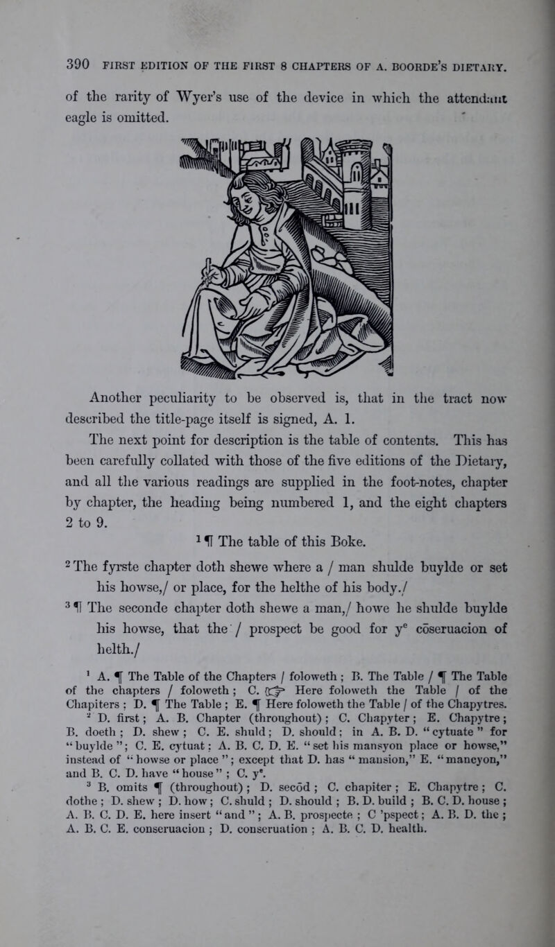 of the rarity of Wyer’s use of the device in which the attendant eagle is omitted. Another peculiarity to be observed is, that in the tract now described the title-page itself is signed, A. 1. The next point for description is the table of contents. This has been carefully collated with those of the five editions of the Dietary, and all the various readings are supplied in the foot-notes, chapter by chapter, the heading being numbered 1, and the eight chapters 2 to 9. 151 The table of this Boke. 2 The fyrste chapter doth shewe where a / man shulde buylde or set his howse,/ or place, for the helthe of his body./ 3 51 The seconde chapter doth shewe a man,/ howe he shulde buylde his howse, that the / prospect be good for ye coseruacion of lielth./ 1 A. The Table of the Chapters / foloweth ; B. The Table / 5[ The Table of the chapters / foloweth ; C. Here foloweth the Table / of the Chapiters : D. The Table ; E. Here foloweth the Table / of the Chapytres. a D. first; A. B. Chapter (throughout); C. Chapyter; E. Chapytre; B. doeth ; D. shew ; C. E. shuld ; D. should ; in A. B. D. “ cytuate ” for “buylde”; C. E. cytuat; A. B. C. D. E. “set his mansyon place or howse,” instead of “ howse or place ”; except that D. has “ mansion,” E. “ mancyon,” and B. C. D. have “ house ” ; C. y®. 3 B. omits (throughout) ; D. secod ; C. chapiter ; E. Chapytre; C. dothe ; D. shew ; D. how; C. shuld ; D. should ; B. D. build ; B. C. D. house ; A. B. C. D. E. here insert “ and ” ; A. B. prospecte ; C ’pspect; A. B. D. the ; A. B. C. E. conseruacion ; D. conscruation : A. B. C. D. health.