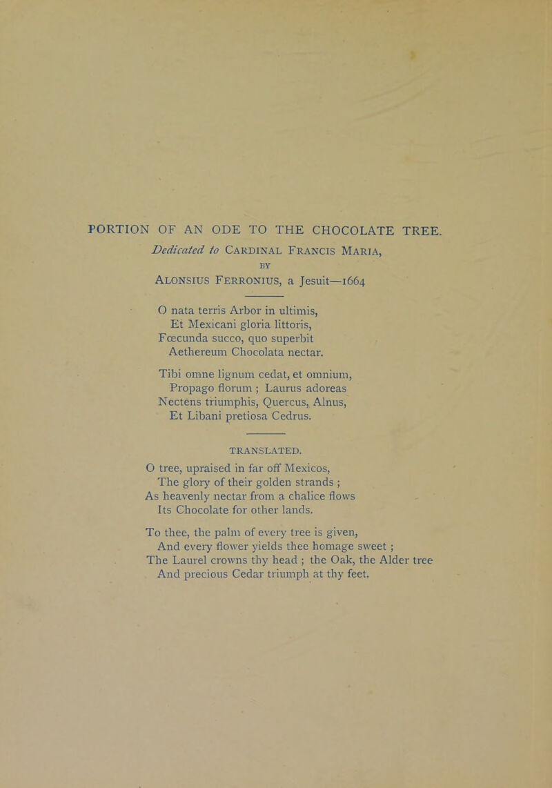 PORTION OF AN ODE TO THE CHOCOLATE TREE. Dedicated to Cardinal Francis Maria, by Alonsius Ferronius, a Jesuit—1664 O nata terris Arbor in ultimis, Et Mexicani gloria littoris, Fcecunda succo, quo superbit Aethereum Chocolata nectar. Tibi omne lignum cedat, et omnium, Propago florum ; Laurus adoreas Nectens triumphis, Quercus, Alnus, Et Libani pretiosa Cedrus. TRANSLATED. O tree, upraised in far off Mexicos, The glory of their golden strands ; As heavenly nectar from a chalice flows Its Chocolate for other lands. To thee, the palm of every tree is given, And every flower yields thee homage sweet ; The Laurel crowns thy head ; the Oak, the Alder tree And precious Cedar triumph at thy feet.