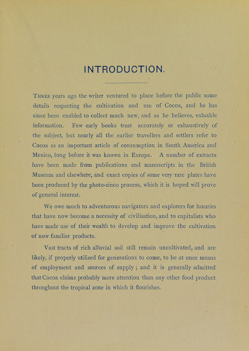 INTRODUCTION. Three years ago the writer ventured to place before the public some details respecting the cultivation and use of Cocoa, and he has since been enabled to collect much new, and as he believes, valuable information. Few early books treat accurately or exhaustively of the subject, but nearly all the earlier travellers and settlers refer to Cocoa as an important article of consumption in South America and Mexico, long before it was known in Europe. A number of extracts have been made from publications and manuscripts in the British Museum and elsewhere, and exact copies of some very rare plates have been produced by the photo-zinco process, which it is hoped will prove of general interest. We owe much to adventurous navigators and explorers for luxuries that have now become a necessity of civilisation, and to capitalists who have made use of their wealth to develop and improve the cultivation of now familiar products. Vast tracts of rich alluvial soil still remain uncultivated, and are likely, if properly utilized for generations to come, to be at once means of employment and sources of supply; and it is generally admitted that Cocoa claims probably more attention than any other food product throughout the tropical zone in which it flourishes.