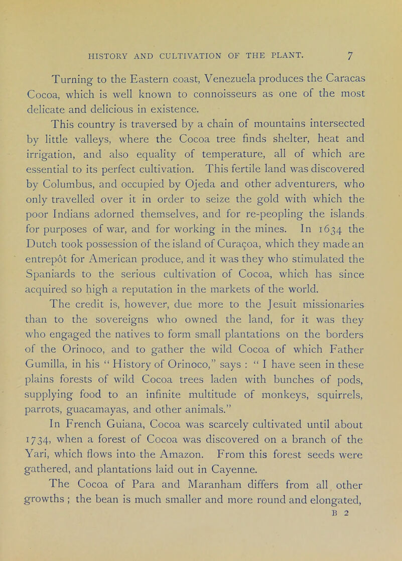 Turning to the Eastern coast, Venezuela produces the Caracas Cocoa, which is well known to connoisseurs as one of the most delicate and delicious in existence. This country is traversed by a chain of mountains intersected by little valleys, where the Cocoa tree finds shelter, heat and irrigation, and also equality of temperature, all of which are essential to its perfect cultivation. This fertile land was discovered by Columbus, and occupied by Ojeda and other adventurers, who only travelled over it in order to seize the gold with which the poor Indians adorned themselves, and for re-peopling the islands for purposes of war, and for working in the mines. In 1634 the Dutch took possession of the island of Curacoa, which they made an entrepot for American produce, and it was they who stimulated the Spaniards to the serious cultivation of Cocoa, which has since acquired so high a reputation in the markets of the world. The credit is, however, due more to the Jesuit missionaries than to the sovereigns who owned the land, for it was they who engaged the natives to form small plantations on the borders of the Orinoco, and to gather the wild Cocoa of which Father Gumilla, in his “ History of Orinoco,” says : “ I have seen in these plains forests of wild Cocoa trees laden with bunches of pods, supplying food to an infinite multitude of monkeys, squirrels, parrots, guacamayas, and other animals.” In French Guiana, Cocoa was scarcely cultivated until about 1734, when a forest of Cocoa was discovered on a branch of the Yari, which flows into the Amazon. From this forest seeds were gathered, and plantations laid out in Cayenne. The Cocoa of Para and Maranham differs from all other growths ; the bean is much smaller and more round and elongated, B 2