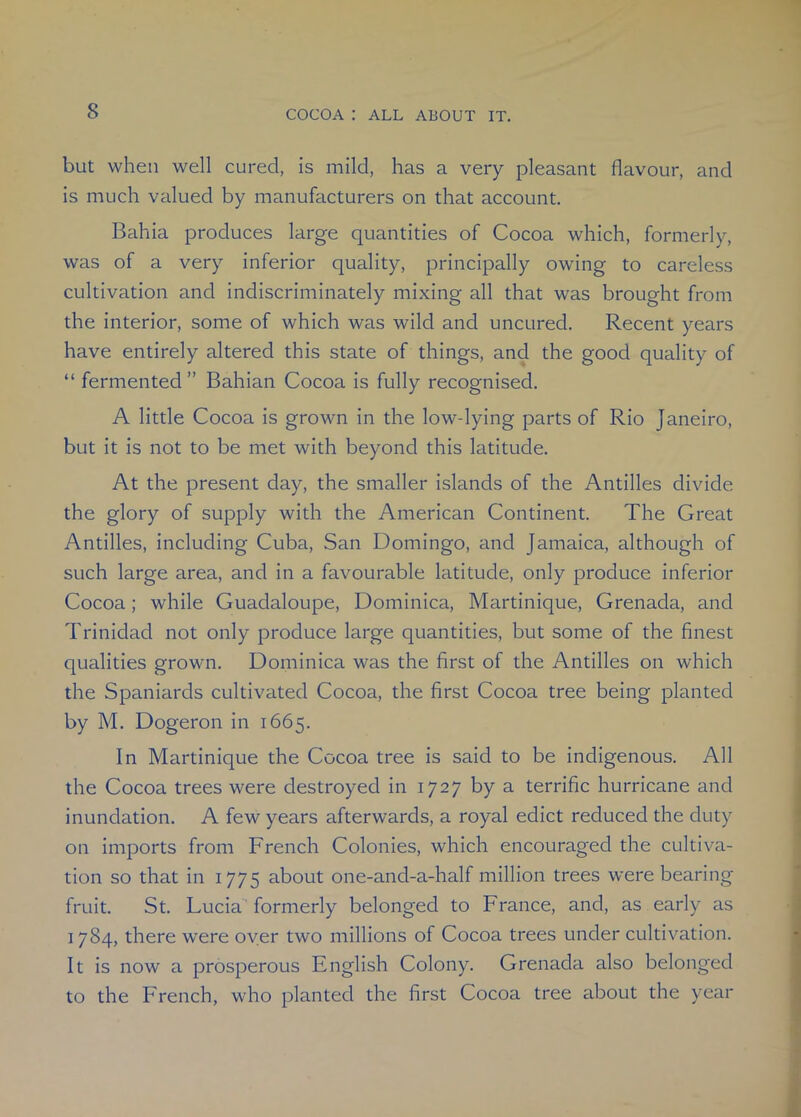 but when well cured, is mild, has a very pleasant flavour, and is much valued by manufacturers on that account. Bahia produces large quantities of Cocoa which, formerly, was of a very inferior quality, principally owing to careless cultivation and indiscriminately mixing all that was brought from the interior, some of which was wild and uncured. Recent years have entirely altered this state of things, and the good quality of “ fermented ” Bahian Cocoa is fully recognised. A little Cocoa is grown in the low-lying parts of Rio Janeiro, but it is not to be met with beyond this latitude. At the present day, the smaller islands of the Antilles divide the glory of supply with the American Continent. The Great Antilles, including Cuba, San Domingo, and Jamaica, although of such large area, and in a favourable latitude, only produce inferior Cocoa; while Guadaloupe, Dominica, Martinique, Grenada, and Trinidad not only produce large quantities, but some of the finest qualities grown. Dominica was the first of the Antilles on which the Spaniards cultivated Cocoa, the first Cocoa tree being planted by M. Dogeron in 1665. In Martinique the Cocoa tree is said to be indigenous. All the Cocoa trees were destroyed in 1727 by a terrific hurricane and inundation. A few years afterwards, a royal edict reduced the duty on imports from French Colonies, which encouraged the cultiva- tion so that in 1775 about one-and-a-half million trees were bearing fruit. St. Lucia formerly belonged to France, and, as early as 1784, there were over two millions of Cocoa trees under cultivation. It is now a prosperous English Colony. Grenada also belonged to the French, who planted the first Cocoa tree about the year