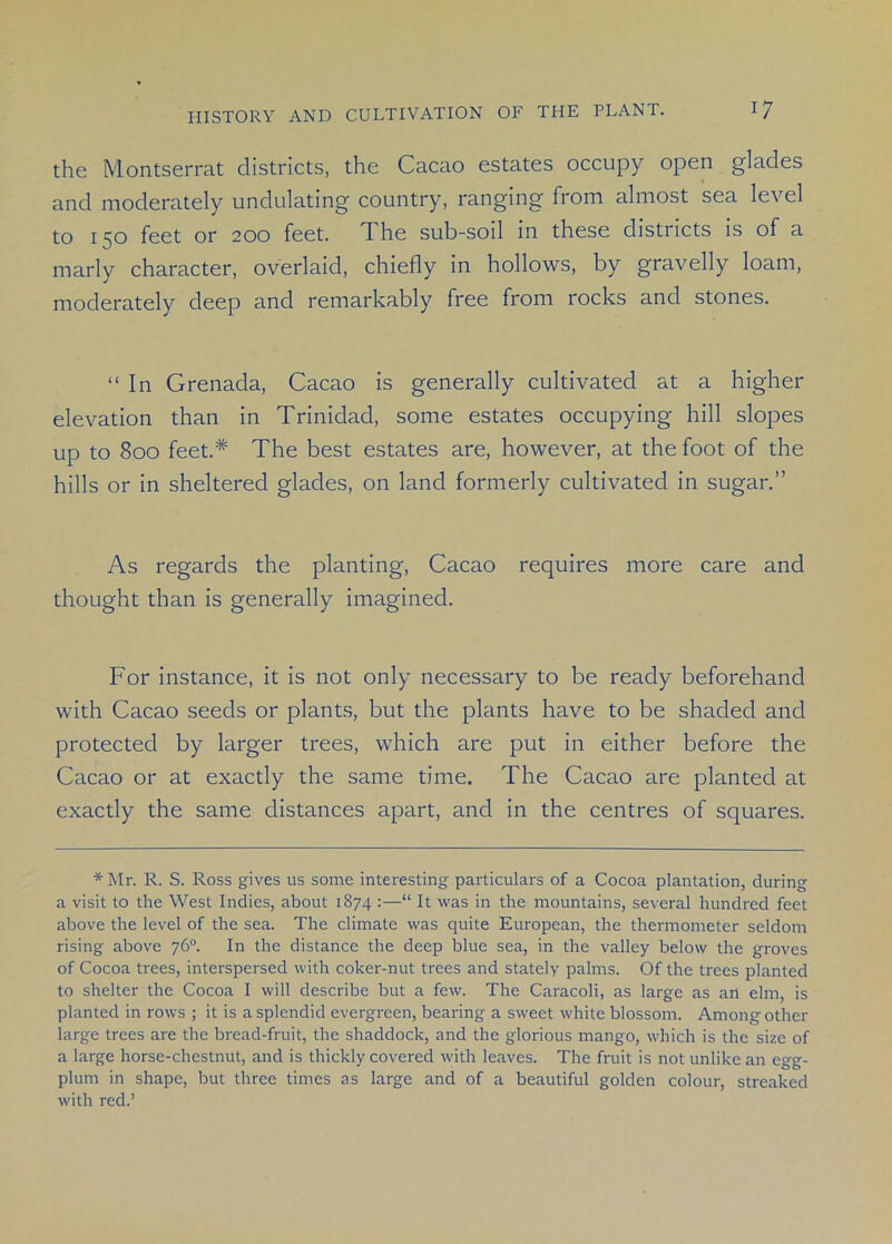 the Montserrat districts, the Cacao estates occupy open glades and moderately undulating country, ranging from almost sea level to 150 feet or 200 feet. The sub-soil in these districts is of a marly character, overlaid, chiefly in hollows, by gravelly loam, moderately deep and remarkably free from rocks and stones. “In Grenada, Cacao is generally cultivated at a higher elevation than in Trinidad, some estates occupying hill slopes up to 800 feet.* The best estates are, however, at the foot of the hills or in sheltered glades, on land formerly cultivated in sugar.” As regards the planting, Cacao requires more care and thought than is generally imagined. For instance, it is not only necessary to be ready beforehand with Cacao seeds or plants, but the plants have to be shaded and protected by larger trees, which are put in either before the Cacao or at exactly the same time. The Cacao are planted at exactly the same distances apart, and in the centres of squares. * Mr. R. S. Ross gives us some interesting particulars of a Cocoa plantation, during a visit to the West Indies, about 1874 :—“ It was in the mountains, several hundred feet above the level of the sea. The climate was quite European, the thermometer seldom rising above 76°. In the distance the deep blue sea, in the valley below the groves of Cocoa trees, interspersed with coker-nut trees and stately palms. Of the trees planted to shelter the Cocoa I will describe but a few. The Caracoli, as large as an elm, is planted in rows ; it is a splendid evergreen, bearing a sweet white blossom. Among other large trees are the bread-fruit, the shaddock, and the glorious mango, which is the size of a large horse-chestnut, and is thickly covered with leaves. The fruit is not unlike an egg- plum in shape, but three times as large and of a beautiful golden colour, streaked with red.’